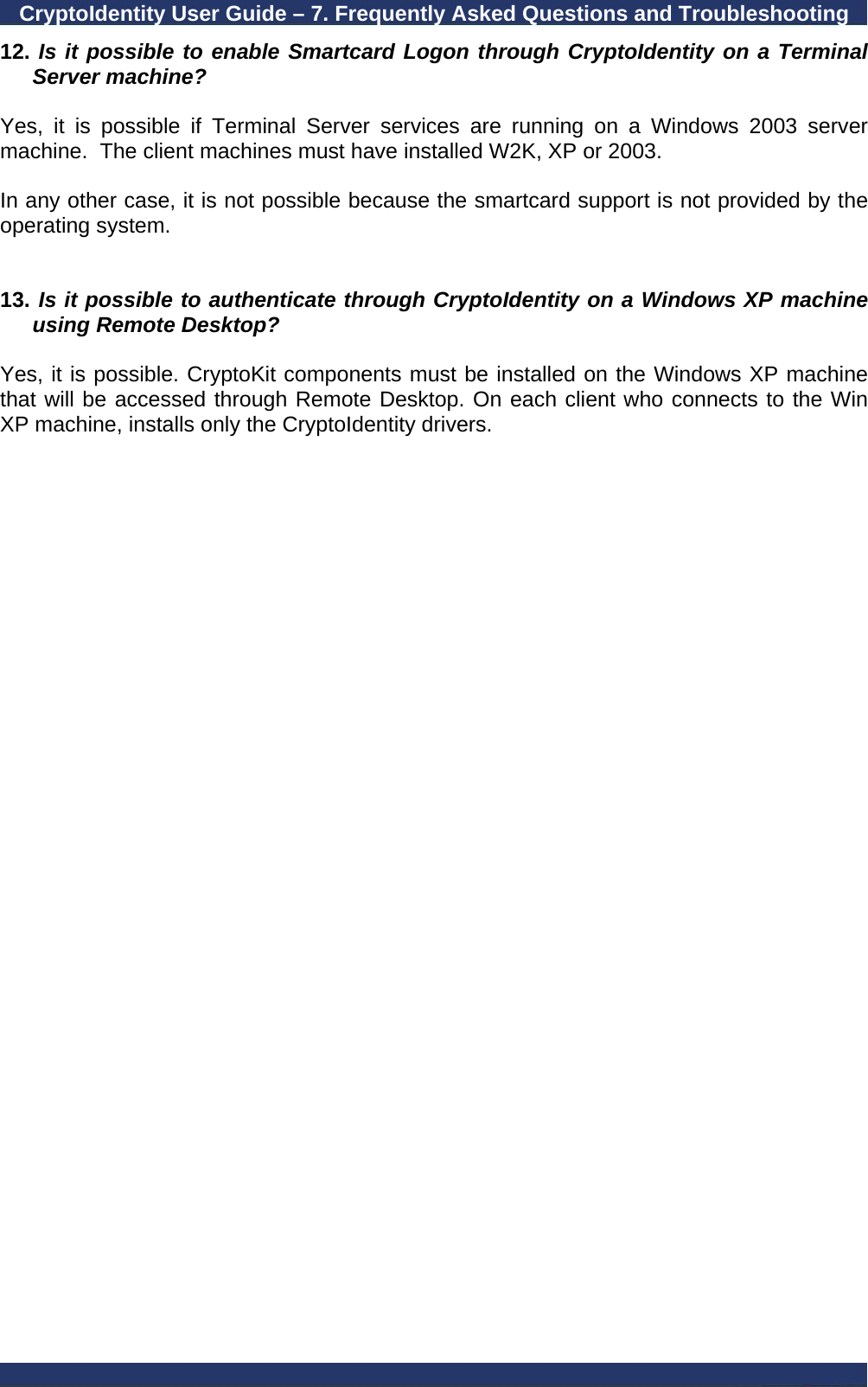 CryptoIdentity User Guide – 7. Frequently Asked Questions and Troubleshooting  12.  Is it possible to enable Smartcard Logon through CryptoIdentity on a Terminal Server machine?  Yes, it is possible if Terminal Server services are running on a Windows 2003 server machine.  The client machines must have installed W2K, XP or 2003.  In any other case, it is not possible because the smartcard support is not provided by the operating system.   13.  Is it possible to authenticate through CryptoIdentity on a Windows XP machine using Remote Desktop?  Yes, it is possible. CryptoKit components must be installed on the Windows XP machine that will be accessed through Remote Desktop. On each client who connects to the Win XP machine, installs only the CryptoIdentity drivers. 