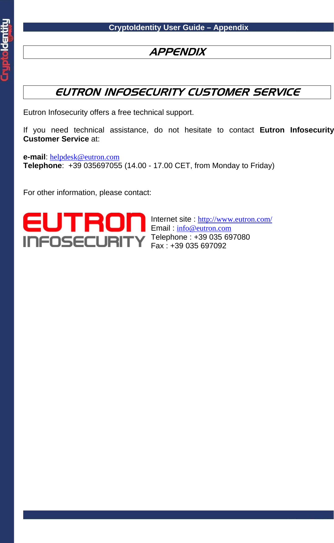 CryptoIdentity User Guide – Appendix   APPENDIX    EUTRON INFOSECURITY CUSTOMER SERVICE  Eutron Infosecurity offers a free technical support.   If you need technical assistance, do not hesitate to contact Eutron Infosecurity Customer Service at:   e-mail: helpdesk@eutron.com Telephone:  +39 035697055 (14.00 - 17.00 CET, from Monday to Friday)   For other information, please contact:      Internet site : http://www.eutron.com/ Email : info@eutron.com Telephone : +39 035 697080 Fax : +39 035 697092    
