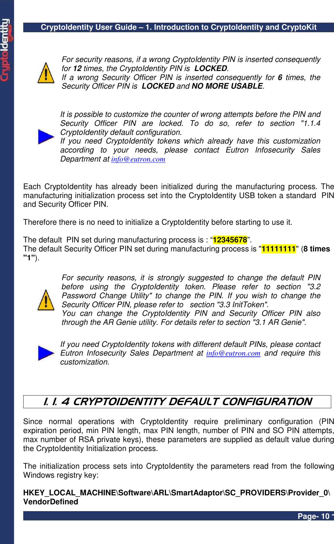 CryptoIdentity User Guide – 1. Introduction to CryptoIdentity and CryptoKit  Page- 10 -    For security reasons, if a wrong CryptoIdentity PIN is inserted consequently for 12 times, the CryptoIdentity PIN is  LOCKED. If  a  wrong  Security  Officer  PIN  is  inserted  consequently  for  6  times,  the Security Officer PIN is  LOCKED and NO MORE USABLE.     It is possible to customize the counter of wrong attempts before the PIN and Security  Officer  PIN  are  locked.  To  do  so,  refer  to  section  &quot;1.1.4 CryptoIdentity default configuration. If  you  need  CryptoIdentity  tokens  which  already  have  this  customization according  to  your  needs,  please  contact  Eutron  Infosecurity  Sales Department at info@eutron.com    Each  CryptoIdentity  has  already  been  initialized  during  the  manufacturing  process.  The manufacturing initialization process set into the CryptoIdentity USB token a standard  PIN and Security Officer PIN.  Therefore there is no need to initialize a CryptoIdentity before starting to use it.   The default  PIN set during manufacturing process is : “12345678”. The default Security Officer PIN set during manufacturing process is &quot;11111111&quot; (8 times &quot;1&quot;).   For  security  reasons,  it  is  strongly  suggested  to  change  the  default  PIN before  using  the  CryptoIdentity  token.  Please  refer  to  section  &quot;3.2 Password  Change  Utility&quot;  to  change  the  PIN.  If  you  wish  to  change  the Security Officer PIN, please refer to   section &quot;3.3 InitToken&quot;. You  can  change  the  CryptoIdentity  PIN  and  Security  Officer  PIN  also through the AR Genie utility. For details refer to section &quot;3.1 AR Genie&quot;.   If you need CryptoIdentity tokens with different default PINs, please contact Eutron  Infosecurity  Sales  Department  at  info@eutron.com  and  require  this customization.    1. 1. 4 CRYPTOIDENTITY DEFAULT CONFIGURATION  Since  normal  operations  with  CryptoIdentity  require  preliminary  configuration  (PIN expiration period, min PIN length, max PIN length, number of PIN and SO PIN attempts, max number of RSA private keys), these parameters are supplied as default value during the CryptoIdentity Initialization process.  The initialization process sets into CryptoIdentity the parameters read from the following Windows registry key:  HKEY_LOCAL_MACHINE\Software\ARL\SmartAdaptor\SC_PROVIDERS\Provider_0\VendorDefined 