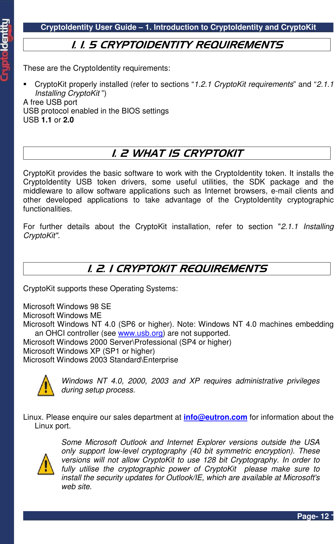 CryptoIdentity User Guide – 1. Introduction to CryptoIdentity and CryptoKit  Page- 12 -  1. 1. 5 CRYPTOIDENTITY REQUIREMENTS  These are the CryptoIdentity requirements:    CryptoKit properly installed (refer to sections “1.2.1 CryptoKit requirements” and “2.1.1 Installing CryptoKit ”) A free USB port USB protocol enabled in the BIOS settings USB 1.1 or 2.0     1. 2 WHAT IS CRYPTOKIT  CryptoKit provides the basic software to work with the CryptoIdentity token. It installs the CryptoIdentity  USB  token  drivers,  some  useful  utilities,  the  SDK  package  and  the middleware  to allow  software applications such as Internet  browsers, e-mail clients and other  developed  applications  to  take  advantage  of  the  CryptoIdentity  cryptographic functionalities.  For  further  details  about  the  CryptoKit  installation,  refer  to  section  &quot;2.1.1  Installing CryptoKit&quot;.    1. 2. 1 CRYPTOKIT REQUIREMENTS  CryptoKit supports these Operating Systems:  Microsoft Windows 98 SE Microsoft Windows ME Microsoft Windows NT 4.0 (SP6 or higher). Note: Windows NT 4.0 machines embedding an OHCI controller (see www.usb.org) are not supported. Microsoft Windows 2000 Server\Professional (SP4 or higher) Microsoft Windows XP (SP1 or higher) Microsoft Windows 2003 Standard\Enterprise   Windows  NT  4.0,  2000,  2003  and  XP  requires  administrative  privileges during setup process.   Linux. Please enquire our sales department at info@eutron.com for information about the Linux port.     Some  Microsoft  Outlook  and  Internet  Explorer  versions  outside  the  USA only  support  low-level cryptography  (40 bit  symmetric  encryption). These versions will not allow CryptoKit  to use 128 bit Cryptography. In order  to fully  utilise  the  cryptographic  power  of  CryptoKit    please  make  sure  to install the security updates for Outlook/IE, which are available at Microsoft&apos;s web site.  