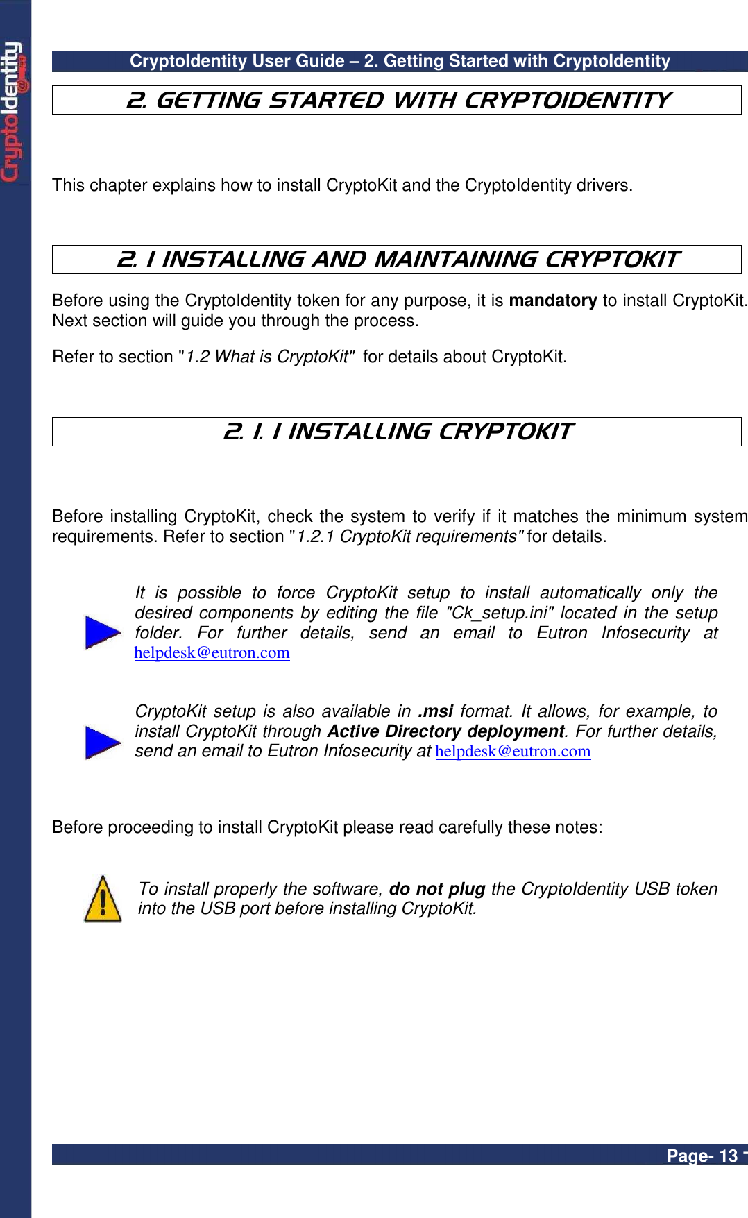 CryptoIdentity User Guide – 2. Getting Started with CryptoIdentity  Page- 13 -  2. GETTING STARTED WITH CRYPTOIDENTITY  This chapter explains how to install CryptoKit and the CryptoIdentity drivers.    2. 1 INSTALLING AND MAINTAINING CRYPTOKIT  Before using the CryptoIdentity token for any purpose, it is mandatory to install CryptoKit. Next section will guide you through the process.  Refer to section &quot;1.2 What is CryptoKit&quot;  for details about CryptoKit.    2. 1. 1 INSTALLING CRYPTOKIT  Before installing CryptoKit, check the system to verify if it matches the minimum system requirements. Refer to section &quot;1.2.1 CryptoKit requirements&quot; for details.    It  is  possible  to  force  CryptoKit  setup  to  install  automatically  only  the desired components by editing the file &quot;Ck_setup.ini&quot; located in the setup folder.  For  further  details,  send  an  email  to  Eutron  Infosecurity  at helpdesk@eutron.com    CryptoKit setup is also available in .msi format. It allows, for example, to install CryptoKit through Active Directory deployment. For further details, send an email to Eutron Infosecurity at helpdesk@eutron.com     Before proceeding to install CryptoKit please read carefully these notes:    To install properly the software, do not plug the CryptoIdentity USB token into the USB port before installing CryptoKit.  