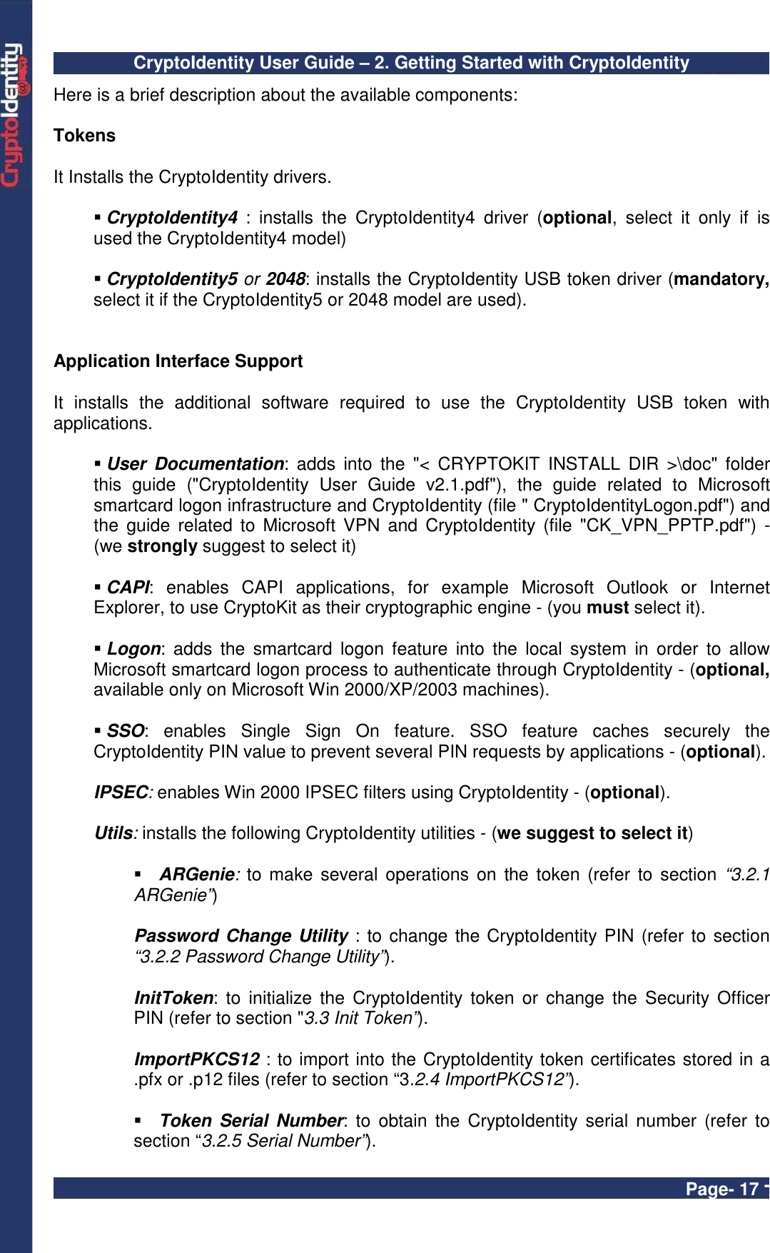 CryptoIdentity User Guide – 2. Getting Started with CryptoIdentity  Page- 17 - Here is a brief description about the available components:  Tokens  It Installs the CryptoIdentity drivers.   CryptoIdentity4  :  installs  the  CryptoIdentity4  driver  (optional,  select  it  only  if  is used the CryptoIdentity4 model)     CryptoIdentity5 or 2048: installs the CryptoIdentity USB token driver (mandatory, select it if the CryptoIdentity5 or 2048 model are used).   Application Interface Support  It  installs  the  additional  software  required  to  use  the  CryptoIdentity  USB  token  with applications.    User  Documentation:  adds  into  the  &quot;&lt;  CRYPTOKIT  INSTALL  DIR &gt;\doc&quot;  folder this  guide  (&quot;CryptoIdentity  User  Guide  v2.1.pdf&quot;),  the  guide  related  to  Microsoft smartcard logon infrastructure and CryptoIdentity (file &quot; CryptoIdentityLogon.pdf&quot;) and the  guide  related to Microsoft  VPN  and CryptoIdentity (file  &quot;CK_VPN_PPTP.pdf&quot;)  - (we strongly suggest to select it)   CAPI:  enables  CAPI  applications,  for  example  Microsoft  Outlook  or  Internet Explorer, to use CryptoKit as their cryptographic engine - (you must select it).   Logon:  adds  the  smartcard  logon  feature  into  the  local  system  in  order  to  allow Microsoft smartcard logon process to authenticate through CryptoIdentity - (optional, available only on Microsoft Win 2000/XP/2003 machines).     SSO:  enables  Single  Sign  On  feature.  SSO  feature  caches  securely  the CryptoIdentity PIN value to prevent several PIN requests by applications - (optional).  IPSEC: enables Win 2000 IPSEC filters using CryptoIdentity - (optional).  Utils: installs the following CryptoIdentity utilities - (we suggest to select it)   ARGenie:  to make several  operations on  the token (refer to  section “3.2.1 ARGenie”)   Password Change Utility : to change the CryptoIdentity PIN (refer to section “3.2.2 Password Change Utility”).  InitToken:  to  initialize the  CryptoIdentity token  or  change the  Security Officer PIN (refer to section &quot;3.3 Init Token”).  ImportPKCS12 : to import into the CryptoIdentity token certificates stored in a .pfx or .p12 files (refer to section “3.2.4 ImportPKCS12”).   Token  Serial  Number: to  obtain  the  CryptoIdentity serial  number (refer  to section “3.2.5 Serial Number”). 