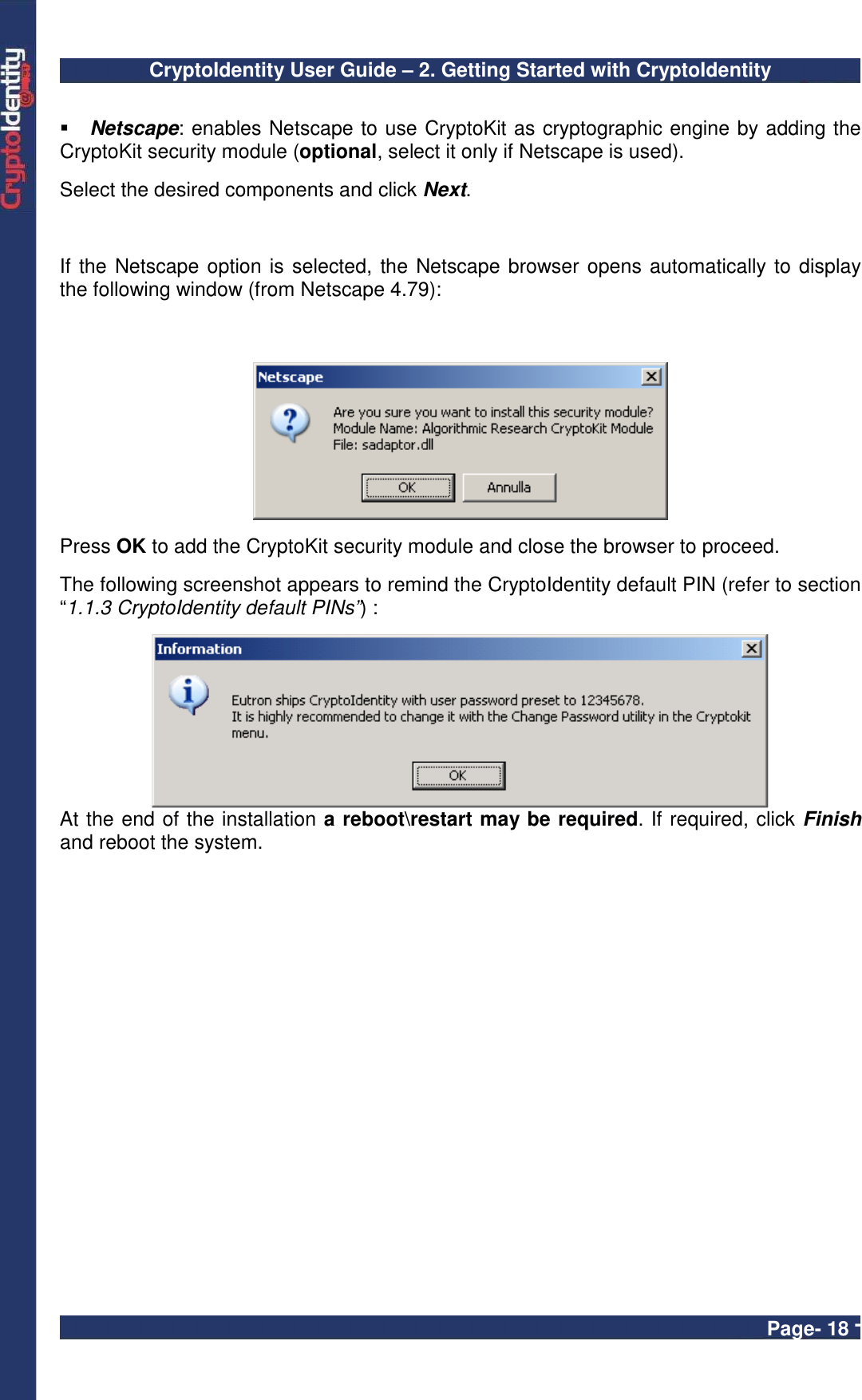 CryptoIdentity User Guide – 2. Getting Started with CryptoIdentity  Page- 18 -   Netscape: enables Netscape to use CryptoKit as cryptographic engine by adding the CryptoKit security module (optional, select it only if Netscape is used).  Select the desired components and click Next.   If the Netscape option is selected, the Netscape browser opens automatically to display  the following window (from Netscape 4.79):    Press OK to add the CryptoKit security module and close the browser to proceed.  The following screenshot appears to remind the CryptoIdentity default PIN (refer to section “1.1.3 CryptoIdentity default PINs”) :   At the end of the installation a reboot\restart may be required. If required, click Finish and reboot the system.  