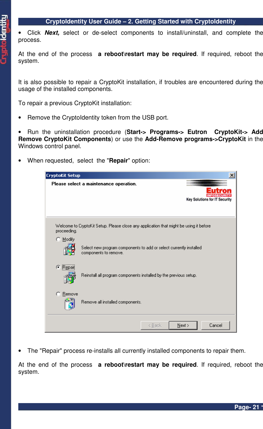 CryptoIdentity User Guide – 2. Getting Started with CryptoIdentity  Page- 21 - •  Click  Next,  select  or  de-select  components  to  install/uninstall,  and  complete  the process.  At  the  end  of  the  process    a  reboot\restart  may  be  required.  If  required,  reboot  the system.   It is also possible to repair a CryptoKit installation, if troubles are encountered during the usage of the installed components.  To repair a previous CryptoKit installation:  •  Remove the CryptoIdentity token from the USB port.  •  Run  the  uninstallation  procedure  (Start-&gt;  Programs-&gt;  Eutron    CryptoKit-&gt;  Add Remove CryptoKit Components) or use the Add-Remove programs-&gt;CryptoKit in the Windows control panel.  •  When requested,  select  the &quot;Repair&quot; option:     •  The &quot;Repair&quot; process re-installs all currently installed components to repair them.  At  the  end  of  the  process    a  reboot\restart  may  be  required.  If  required,  reboot  the system. 