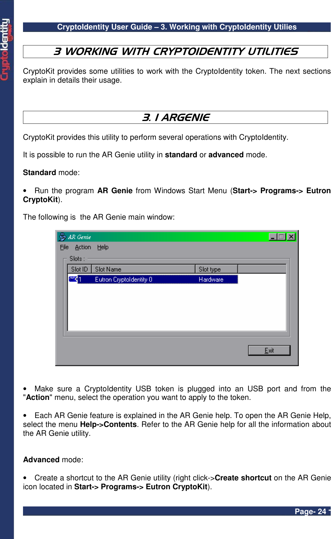 CryptoIdentity User Guide – 3. Working with CryptoIdentity Utilies  Page- 24 -  3 WORKING WITH CRYPTOIDENTITY UTILITIES  CryptoKit provides some utilities to work with the CryptoIdentity token. The next sections explain in details their usage.    3. 1 ARGENIE  CryptoKit provides this utility to perform several operations with CryptoIdentity.  It is possible to run the AR Genie utility in standard or advanced mode.  Standard mode:  •  Run the program AR Genie from Windows Start Menu (Start-&gt; Programs-&gt; Eutron CryptoKit).    The following is  the AR Genie main window:     •  Make  sure  a  CryptoIdentity  USB  token  is  plugged  into  an  USB  port  and  from  the &quot;Action&quot; menu, select the operation you want to apply to the token.   •  Each AR Genie feature is explained in the AR Genie help. To open the AR Genie Help, select the menu Help-&gt;Contents. Refer to the AR Genie help for all the information about the AR Genie utility.   Advanced mode:  •  Create a shortcut to the AR Genie utility (right click-&gt;Create shortcut on the AR Genie icon located in Start-&gt; Programs-&gt; Eutron CryptoKit). 