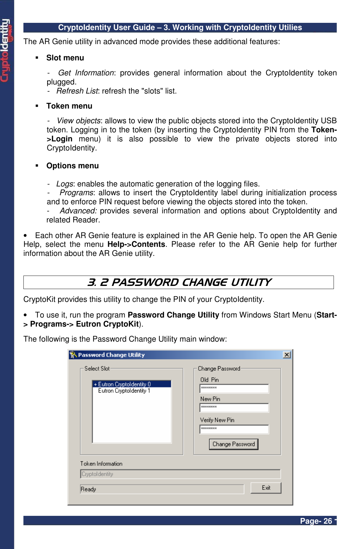 CryptoIdentity User Guide – 3. Working with CryptoIdentity Utilies  Page- 26 - The AR Genie utility in advanced mode provides these additional features:   Slot menu  -    Get  Information:  provides  general  information  about  the  CryptoIdentity  token plugged. -   Refresh List: refresh the &quot;slots&quot; list.   Token menu  -   View objects: allows to view the public objects stored into the CryptoIdentity USB token. Logging in to the token (by inserting the CryptoIdentity PIN from the Token-&gt;Login  menu)  it  is  also  possible  to  view  the  private  objects  stored  into CryptoIdentity.    Options menu  -   Logs: enables the automatic generation of the logging files. -   Programs: allows to  insert the CryptoIdentity label  during initialization process and to enforce PIN request before viewing the objects stored into the token. -      Advanced:  provides  several  information  and  options  about  CryptoIdentity  and related Reader.  •  Each other AR Genie feature is explained in the AR Genie help. To open the AR Genie Help,  select  the  menu  Help-&gt;Contents.  Please  refer  to  the  AR  Genie  help  for  further information about the AR Genie utility.    3. 2 PASSWORD CHANGE UTILITY  CryptoKit provides this utility to change the PIN of your CryptoIdentity.   •  To use it, run the program Password Change Utility from Windows Start Menu (Start-&gt; Programs-&gt; Eutron CryptoKit).  The following is the Password Change Utility main window:   