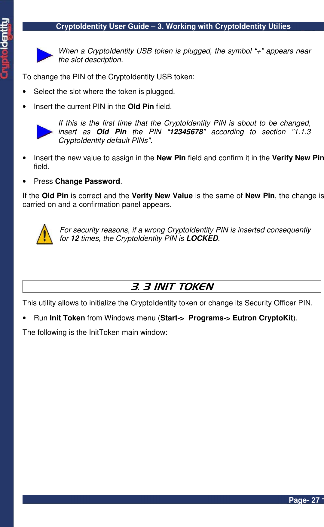 CryptoIdentity User Guide – 3. Working with CryptoIdentity Utilies  Page- 27 -   When a CryptoIdentity USB token is plugged, the symbol “+” appears near the slot description.   To change the PIN of the CryptoIdentity USB token:  •  Select the slot where the token is plugged.  •  Insert the current PIN in the Old Pin field.    If this is the first time that the CryptoIdentity PIN is about to be changed, insert  as  Old  Pin  the  PIN  “12345678”  according  to  section  &quot;1.1.3 CryptoIdentity default PINs&quot;.  •  Insert the new value to assign in the New Pin field and confirm it in the Verify New Pin field.   •  Press Change Password.  If the Old Pin is correct and the Verify New Value is the same of New Pin, the change is carried on and a confirmation panel appears.    For security reasons, if a wrong CryptoIdentity PIN is inserted consequently for 12 times, the CryptoIdentity PIN is LOCKED.    3. 3 INIT TOKEN   This utility allows to initialize the CryptoIdentity token or change its Security Officer PIN.  •  Run Init Token from Windows menu (Start-&gt;  Programs-&gt; Eutron CryptoKit).   The following is the InitToken main window:  