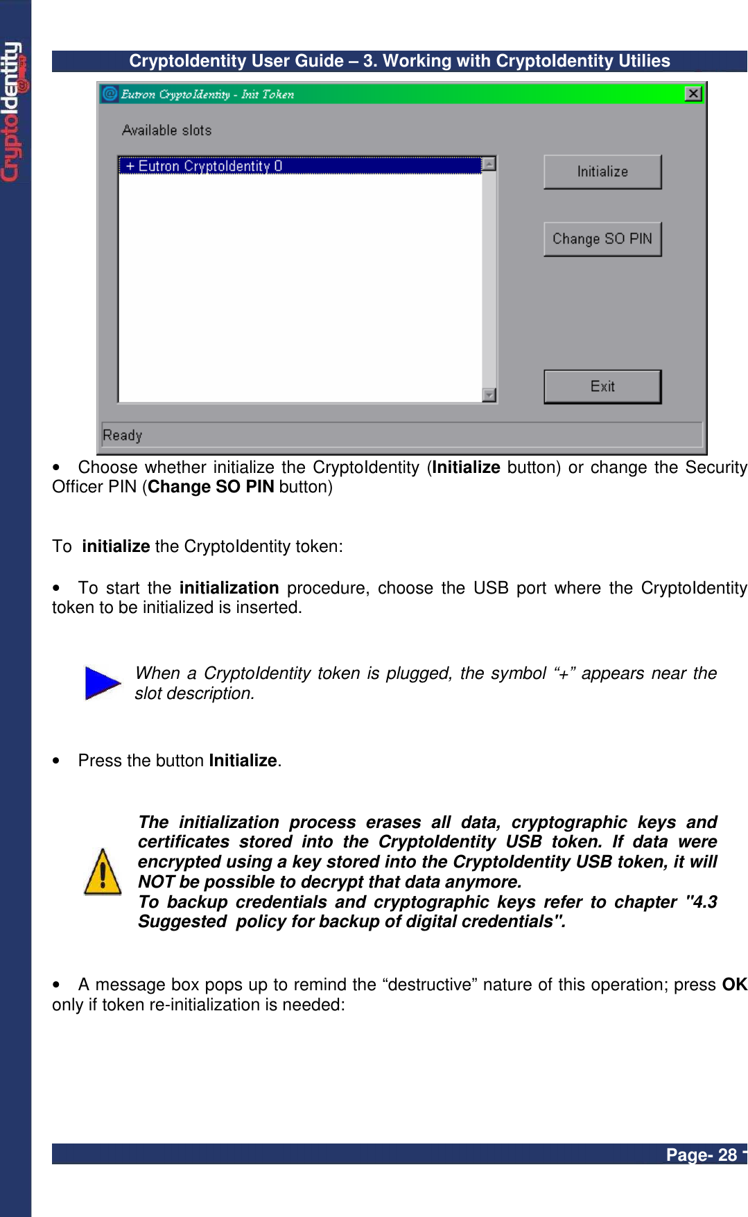 CryptoIdentity User Guide – 3. Working with CryptoIdentity Utilies  Page- 28 -    •  Choose whether initialize the CryptoIdentity (Initialize button) or change the Security Officer PIN (Change SO PIN button)    To  initialize the CryptoIdentity token:  •  To  start  the  initialization  procedure,  choose  the  USB  port  where  the  CryptoIdentity token to be initialized is inserted.     When a CryptoIdentity token is plugged, the symbol “+” appears near the slot description.    •  Press the button Initialize.    The  initialization  process  erases  all  data,  cryptographic  keys  and certificates  stored  into  the  CryptoIdentity  USB  token.  If  data  were encrypted using a key stored into the CryptoIdentity USB token, it will NOT be possible to decrypt that data anymore. To  backup  credentials  and  cryptographic  keys  refer  to  chapter  &quot;4.3 Suggested  policy for backup of digital credentials&quot;.   •  A message box pops up to remind the “destructive” nature of this operation; press OK only if token re-initialization is needed:  