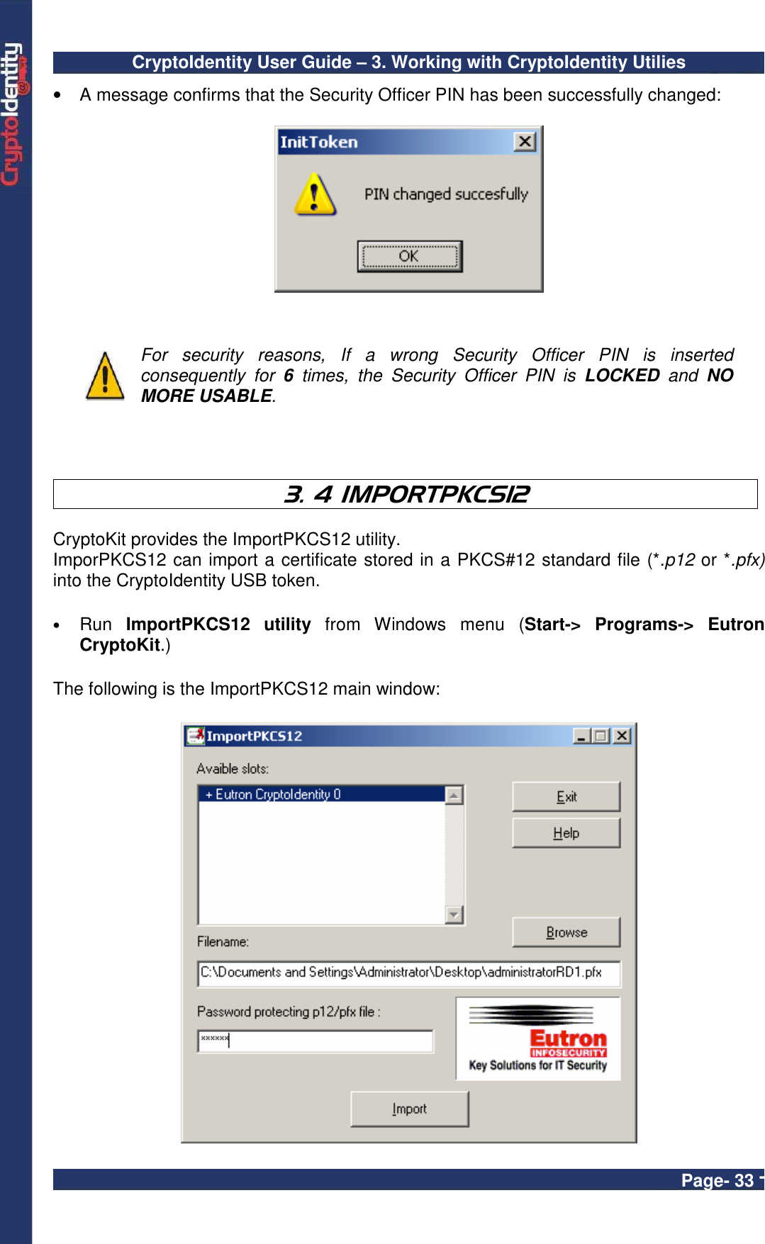 CryptoIdentity User Guide – 3. Working with CryptoIdentity Utilies  Page- 33 - •  A message confirms that the Security Officer PIN has been successfully changed:      For  security  reasons,  If  a  wrong  Security  Officer  PIN  is  inserted consequently  for  6  times,  the  Security  Officer  PIN  is  LOCKED  and  NO MORE USABLE.     3. 4 IMPORTPKCS12  CryptoKit provides the ImportPKCS12 utility.  ImporPKCS12 can import a certificate stored in a PKCS#12 standard file (*.p12 or *.pfx) into the CryptoIdentity USB token.  • Run  ImportPKCS12  utility  from  Windows  menu  (Start-&gt;  Programs-&gt;  Eutron CryptoKit.)    The following is the ImportPKCS12 main window:   
