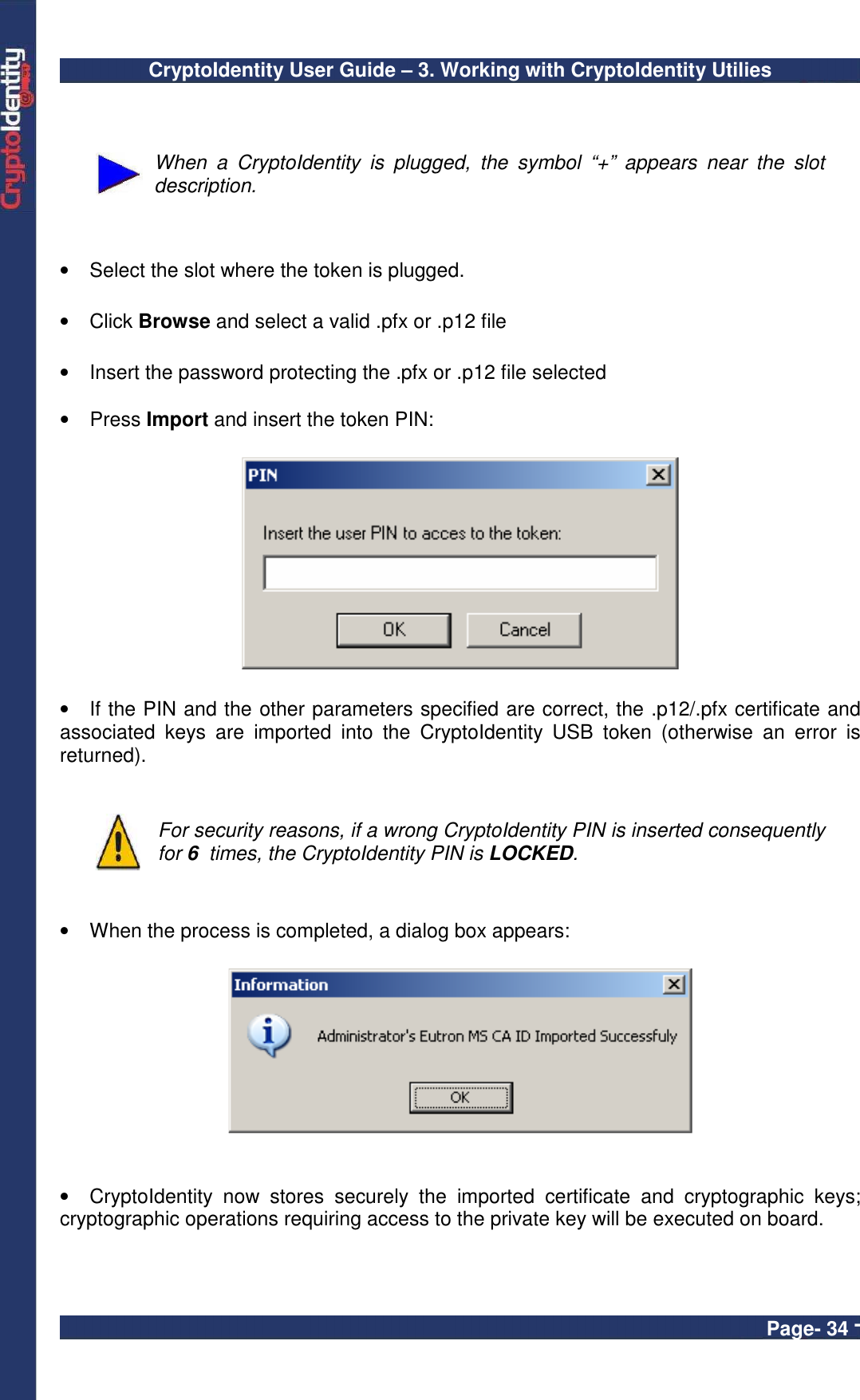 CryptoIdentity User Guide – 3. Working with CryptoIdentity Utilies  Page- 34 -   When  a  CryptoIdentity  is  plugged,  the  symbol  “+”  appears  near  the  slot description.   •  Select the slot where the token is plugged.  •  Click Browse and select a valid .pfx or .p12 file  •  Insert the password protecting the .pfx or .p12 file selected   •  Press Import and insert the token PIN:    •  If the PIN and the other parameters specified are correct, the .p12/.pfx certificate and associated  keys  are  imported  into  the  CryptoIdentity  USB  token  (otherwise  an  error  is returned).    For security reasons, if a wrong CryptoIdentity PIN is inserted consequently for 6  times, the CryptoIdentity PIN is LOCKED.   •  When the process is completed, a dialog box appears:    •  CryptoIdentity  now  stores  securely  the  imported  certificate  and  cryptographic  keys; cryptographic operations requiring access to the private key will be executed on board.  