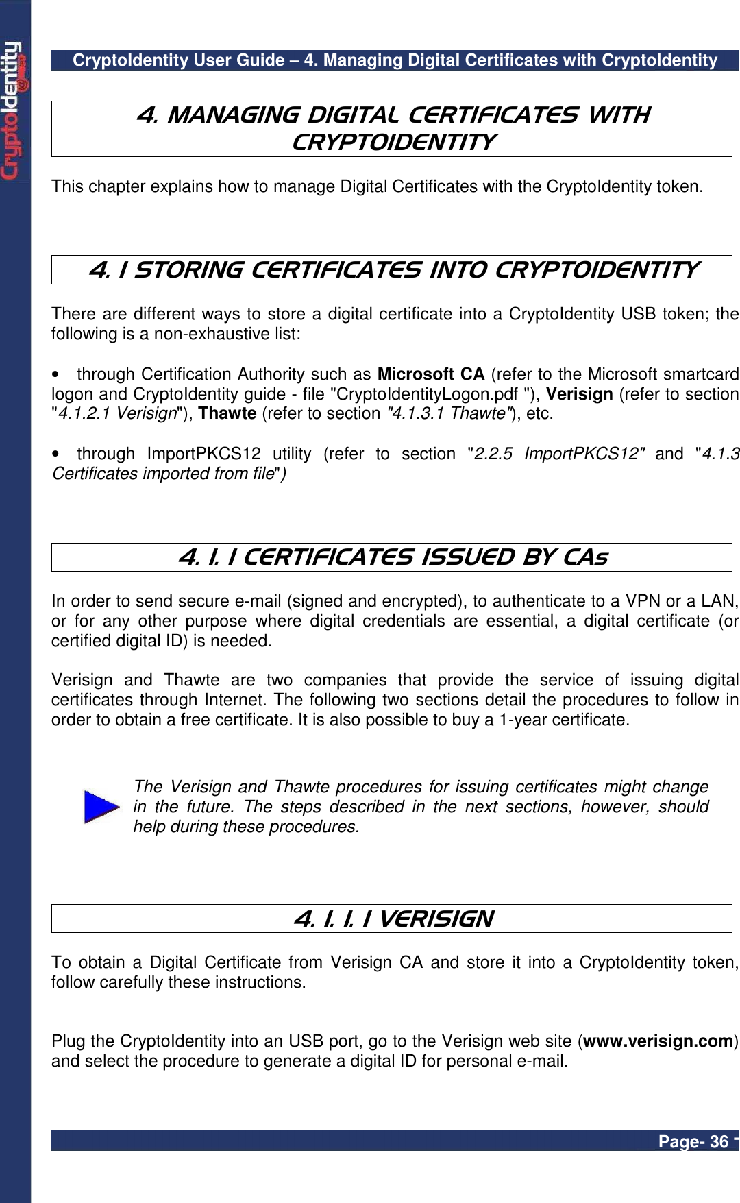 CryptoIdentity User Guide – 4. Managing Digital Certificates with CryptoIdentity  Page- 36 -  4. MANAGING DIGITAL CERTIFICATES WITH CRYPTOIDENTITY  This chapter explains how to manage Digital Certificates with the CryptoIdentity token.    4. 1 STORING CERTIFICATES INTO CRYPTOIDENTITY  There are different ways to store a digital certificate into a CryptoIdentity USB token; the following is a non-exhaustive list:  •  through Certification Authority such as Microsoft CA (refer to the Microsoft smartcard logon and CryptoIdentity guide - file &quot;CryptoIdentityLogon.pdf &quot;), Verisign (refer to section &quot;4.1.2.1 Verisign&quot;), Thawte (refer to section &quot;4.1.3.1 Thawte&quot;), etc.  •  through  ImportPKCS12  utility  (refer  to  section  &quot;2.2.5  ImportPKCS12&quot;  and &quot;4.1.3 Certificates imported from file&quot;)    4. 1. 1 CERTIFICATES ISSUED BY CAs  In order to send secure e-mail (signed and encrypted), to authenticate to a VPN or a LAN, or  for  any  other  purpose  where  digital  credentials  are  essential,  a  digital  certificate  (or certified digital ID) is needed.  Verisign  and  Thawte  are  two  companies  that  provide  the  service  of  issuing  digital certificates through Internet. The following two sections detail the procedures to follow in order to obtain a free certificate. It is also possible to buy a 1-year certificate.    The Verisign and Thawte procedures for issuing certificates might change in  the  future.  The  steps  described  in  the  next  sections,  however,  should help during these procedures.    4. 1. 1. 1 VERISIGN  To  obtain a  Digital Certificate  from Verisign  CA and  store it  into a  CryptoIdentity  token, follow carefully these instructions.     Plug the CryptoIdentity into an USB port, go to the Verisign web site (www.verisign.com) and select the procedure to generate a digital ID for personal e-mail.   