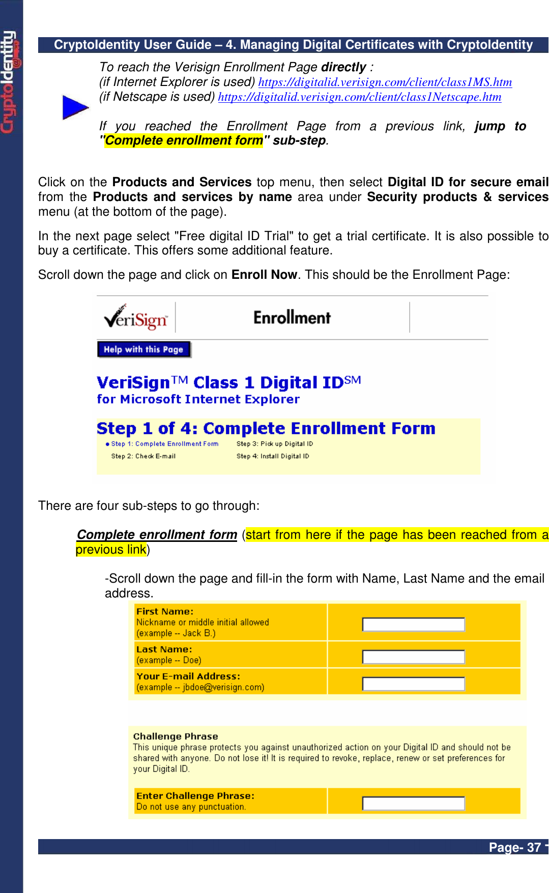 CryptoIdentity User Guide – 4. Managing Digital Certificates with CryptoIdentity  Page- 37 -  To reach the Verisign Enrollment Page directly : (if Internet Explorer is used) https://digitalid.verisign.com/client/class1MS.htm (if Netscape is used) https://digitalid.verisign.com/client/class1Netscape.htm  If  you  reached  the  Enrollment  Page  from  a  previous  link,  jump  to &quot;Complete enrollment form&quot; sub-step.    Click on the Products and Services top menu, then select Digital ID for secure email from  the  Products  and  services  by name  area  under  Security  products  &amp;  services menu (at the bottom of the page).  In the next page select &quot;Free digital ID Trial&quot; to get a trial certificate. It is also possible to buy a certificate. This offers some additional feature.   Scroll down the page and click on Enroll Now. This should be the Enrollment Page:    There are four sub-steps to go through:  Complete enrollment form (start from here if the page has been reached from a previous link)  -Scroll down the page and fill-in the form with Name, Last Name and the email address.  