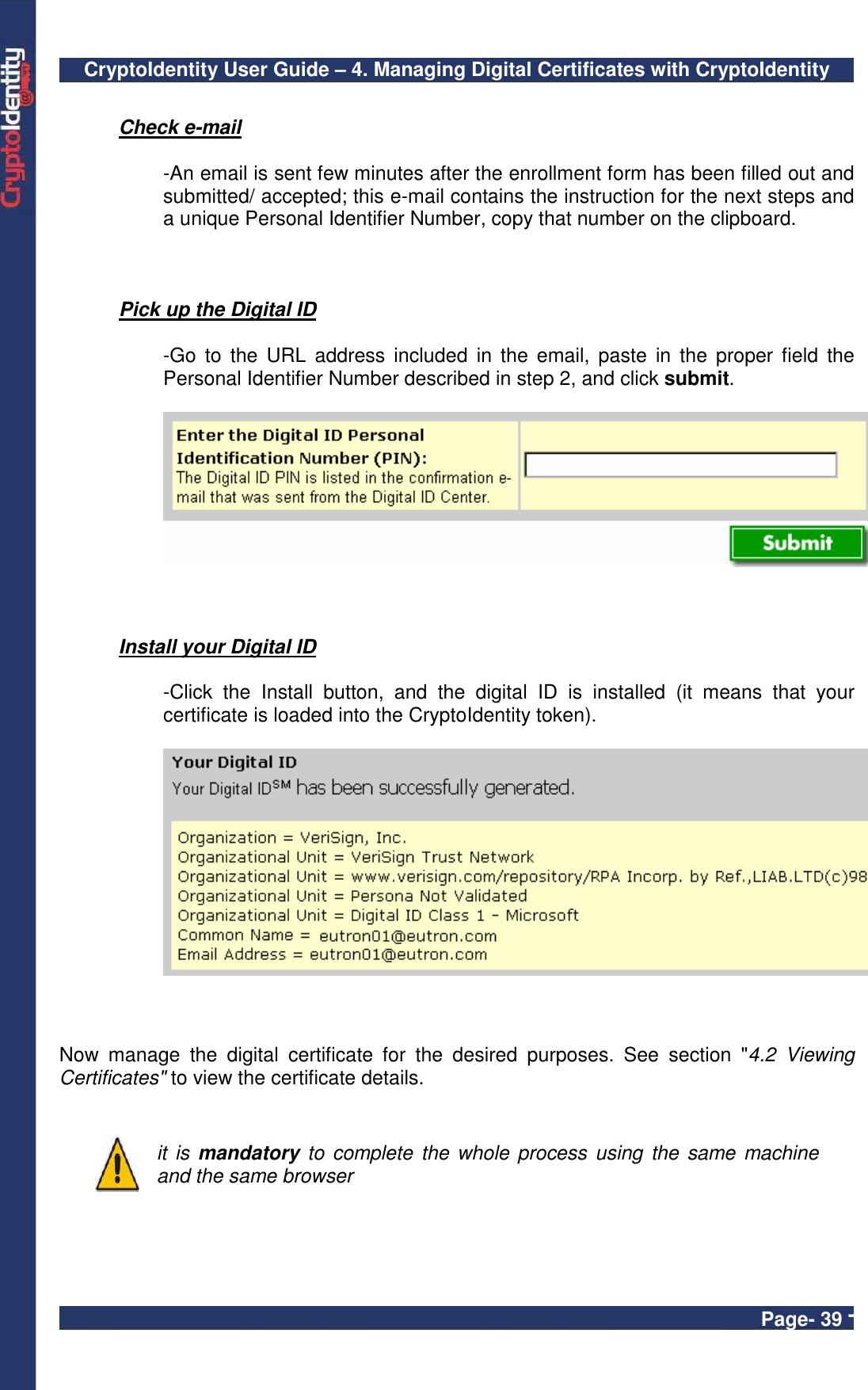 CryptoIdentity User Guide – 4. Managing Digital Certificates with CryptoIdentity  Page- 39 -  Check e-mail    -An email is sent few minutes after the enrollment form has been filled out and submitted/ accepted; this e-mail contains the instruction for the next steps and a unique Personal Identifier Number, copy that number on the clipboard.    Pick up the Digital ID  -Go  to  the URL  address  included  in the  email, paste  in the  proper  field  the Personal Identifier Number described in step 2, and click submit.     Install your Digital ID    -Click  the  Install  button,  and  the  digital  ID  is  installed  (it  means  that  your certificate is loaded into the CryptoIdentity token).     Now  manage  the  digital  certificate  for  the  desired  purposes.  See  section  &quot;4.2  Viewing Certificates&quot; to view the certificate details.    it is  mandatory to  complete  the whole process using the  same machine and the same browser   