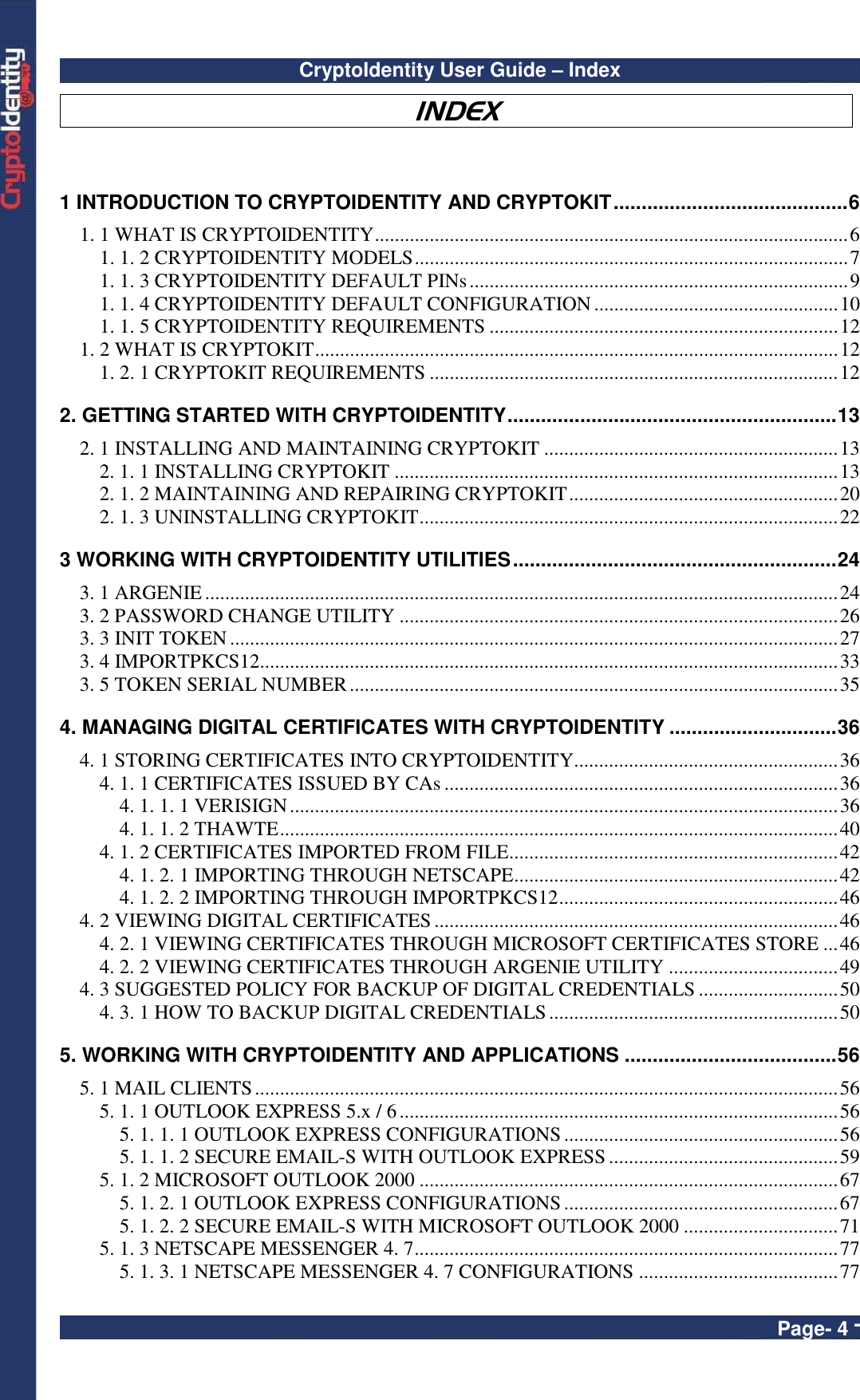CryptoIdentity User Guide – Index  Page- 4 - INDEX  1 INTRODUCTION TO CRYPTOIDENTITY AND CRYPTOKIT..........................................6 1. 1 WHAT IS CRYPTOIDENTITY...............................................................................................6 1. 1. 2 CRYPTOIDENTITY MODELS.......................................................................................7 1. 1. 3 CRYPTOIDENTITY DEFAULT PINs............................................................................9 1. 1. 4 CRYPTOIDENTITY DEFAULT CONFIGURATION.................................................10 1. 1. 5 CRYPTOIDENTITY REQUIREMENTS ......................................................................12 1. 2 WHAT IS CRYPTOKIT.........................................................................................................12 1. 2. 1 CRYPTOKIT REQUIREMENTS ..................................................................................12 2. GETTING STARTED WITH CRYPTOIDENTITY...........................................................13 2. 1 INSTALLING AND MAINTAINING CRYPTOKIT ...........................................................13 2. 1. 1 INSTALLING CRYPTOKIT .........................................................................................13 2. 1. 2 MAINTAINING AND REPAIRING CRYPTOKIT......................................................20 2. 1. 3 UNINSTALLING CRYPTOKIT....................................................................................22 3 WORKING WITH CRYPTOIDENTITY UTILITIES..........................................................24 3. 1 ARGENIE...............................................................................................................................24 3. 2 PASSWORD CHANGE UTILITY ........................................................................................26 3. 3 INIT TOKEN..........................................................................................................................27 3. 4 IMPORTPKCS12....................................................................................................................33 3. 5 TOKEN SERIAL NUMBER..................................................................................................35 4. MANAGING DIGITAL CERTIFICATES WITH CRYPTOIDENTITY ..............................36 4. 1 STORING CERTIFICATES INTO CRYPTOIDENTITY.....................................................36 4. 1. 1 CERTIFICATES ISSUED BY CAs ...............................................................................36 4. 1. 1. 1 VERISIGN..............................................................................................................36 4. 1. 1. 2 THAWTE................................................................................................................40 4. 1. 2 CERTIFICATES IMPORTED FROM FILE..................................................................42 4. 1. 2. 1 IMPORTING THROUGH NETSCAPE.................................................................42 4. 1. 2. 2 IMPORTING THROUGH IMPORTPKCS12........................................................46 4. 2 VIEWING DIGITAL CERTIFICATES.................................................................................46 4. 2. 1 VIEWING CERTIFICATES THROUGH MICROSOFT CERTIFICATES STORE ...46 4. 2. 2 VIEWING CERTIFICATES THROUGH ARGENIE UTILITY ..................................49 4. 3 SUGGESTED POLICY FOR BACKUP OF DIGITAL CREDENTIALS ............................50 4. 3. 1 HOW TO BACKUP DIGITAL CREDENTIALS..........................................................50 5. WORKING WITH CRYPTOIDENTITY AND APPLICATIONS ......................................56 5. 1 MAIL CLIENTS.....................................................................................................................56 5. 1. 1 OUTLOOK EXPRESS 5.x / 6........................................................................................56 5. 1. 1. 1 OUTLOOK EXPRESS CONFIGURATIONS.......................................................56 5. 1. 1. 2 SECURE EMAIL-S WITH OUTLOOK EXPRESS ..............................................59 5. 1. 2 MICROSOFT OUTLOOK 2000 ....................................................................................67 5. 1. 2. 1 OUTLOOK EXPRESS CONFIGURATIONS.......................................................67 5. 1. 2. 2 SECURE EMAIL-S WITH MICROSOFT OUTLOOK 2000 ...............................71 5. 1. 3 NETSCAPE MESSENGER 4. 7.....................................................................................77 5. 1. 3. 1 NETSCAPE MESSENGER 4. 7 CONFIGURATIONS ........................................77 