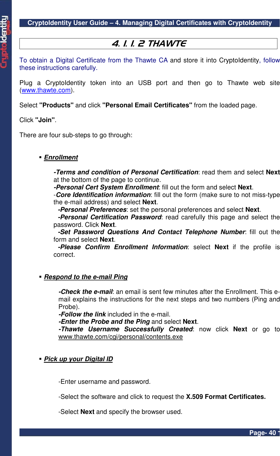 CryptoIdentity User Guide – 4. Managing Digital Certificates with CryptoIdentity  Page- 40 -  4. 1. 1. 2 THAWTE  To obtain a Digital Certificate from the Thawte CA and store it into CryptoIdentity, follow these instructions carefully.  Plug  a  CryptoIdentity  token  into  an  USB  port  and  then  go  to  Thawte  web  site (www.thawte.com).  Select &quot;Products&quot; and click &quot;Personal Email Certificates&quot; from the loaded page.  Click &quot;Join&quot;.    There are four sub-steps to go through:    Enrollment   -Terms and condition of Personal Certification: read them and select Next at the bottom of the page to continue. -Personal Cert System Enrollment: fill out the form and select Next. -Core Identification information: fill out the form (make sure to not miss-type the e-mail address) and select Next.   -Personal Preferences: set the personal preferences and select Next.   -Personal Certification Password: read carefully this page and select the password. Click Next.   -Set  Password  Questions  And  Contact  Telephone  Number:  fill  out  the form and select Next.   -Please  Confirm  Enrollment  Information:  select  Next  if  the  profile  is correct.    Respond to the e-mail Ping  -Check the e-mail: an email is sent few minutes after the Enrollment. This e-mail explains the instructions for the next steps and two numbers (Ping and Probe). -Follow the link included in the e-mail. -Enter the Probe and the Ping and select Next. -Thawte  Username  Successfully  Created:  now  click  Next  or  go  to www.thawte.com/cgi/personal/contents.exe    Pick up your Digital ID  -Enter username and password. -Select the software and click to request the X.509 Format Certificates. -Select Next and specify the browser used. 