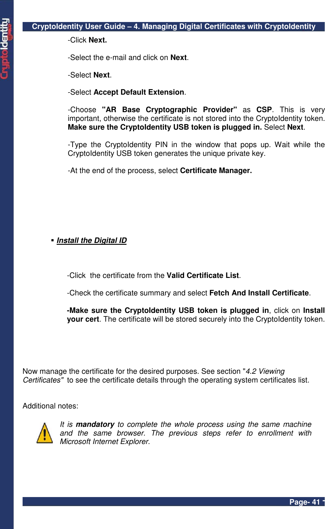 CryptoIdentity User Guide – 4. Managing Digital Certificates with CryptoIdentity  Page- 41 - -Click Next. -Select the e-mail and click on Next. -Select Next. -Select Accept Default Extension. -Choose  &quot;AR  Base  Cryptographic  Provider&quot;  as  CSP.  This  is  very important, otherwise the certificate is not stored into the CryptoIdentity token. Make sure the CryptoIdentity USB token is plugged in. Select Next. -Type  the  CryptoIdentity  PIN  in  the  window  that  pops  up.  Wait  while  the CryptoIdentity USB token generates the unique private key. -At the end of the process, select Certificate Manager.     Install the Digital ID      -Click  the certificate from the Valid Certificate List.     -Check the certificate summary and select Fetch And Install Certificate. -Make sure the CryptoIdentity USB token is plugged in, click on Install your cert. The certificate will be stored securely into the CryptoIdentity token.   Now manage the certificate for the desired purposes. See section &quot;4.2 Viewing Certificates&quot;  to see the certificate details through the operating system certificates list.   Additional notes:   It is mandatory to  complete the whole process using  the same machine and  the  same  browser.  The  previous  steps  refer  to  enrollment  with Microsoft Internet Explorer.    