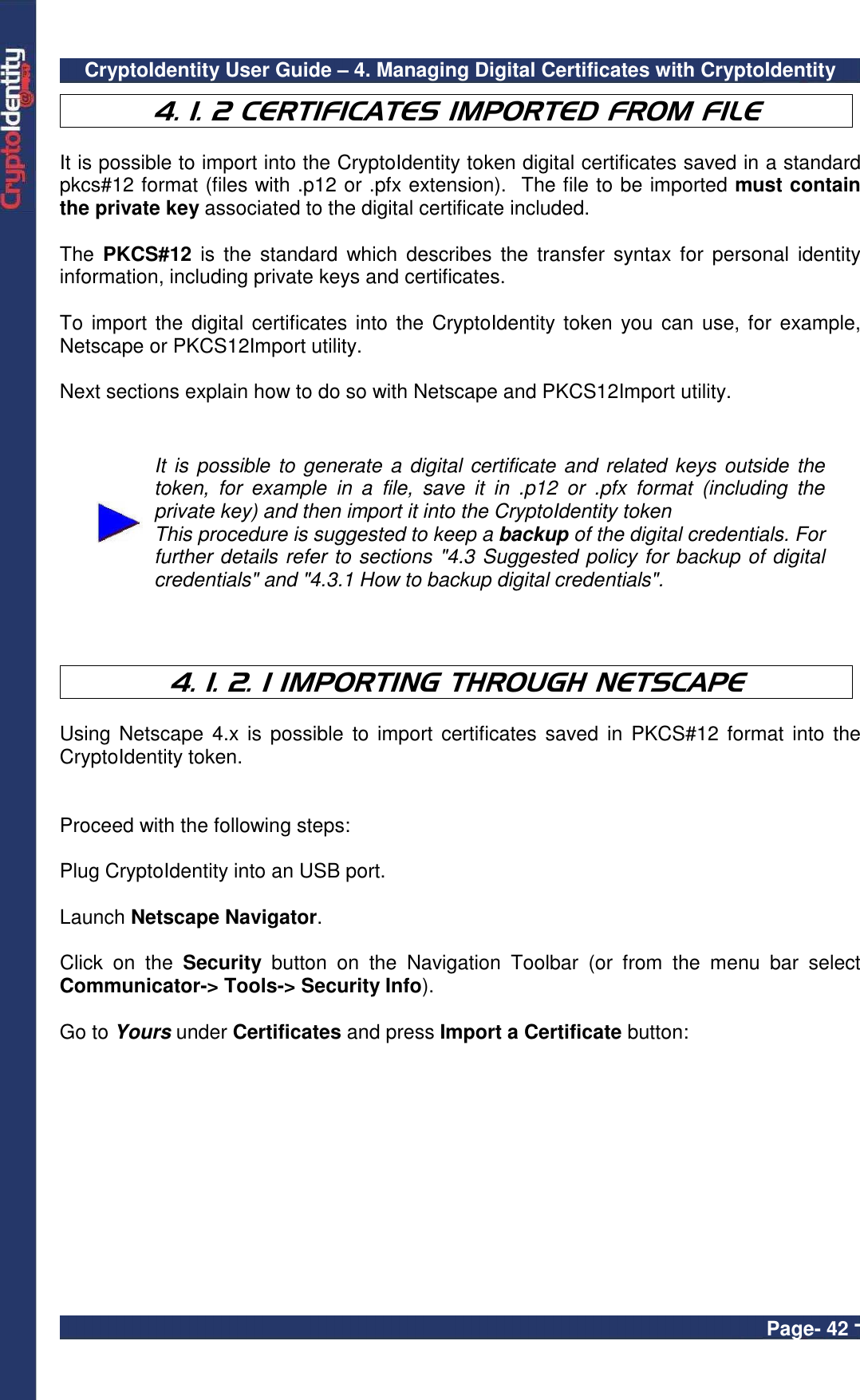 CryptoIdentity User Guide – 4. Managing Digital Certificates with CryptoIdentity  Page- 42 - 4. 1. 2 CERTIFICATES IMPORTED FROM FILE  It is possible to import into the CryptoIdentity token digital certificates saved in a standard pkcs#12 format (files with .p12 or .pfx extension).  The file to be imported must contain the private key associated to the digital certificate included.  The  PKCS#12  is the  standard  which  describes  the  transfer syntax  for  personal  identity information, including private keys and certificates.  To  import the  digital certificates into the  CryptoIdentity token you  can use, for  example, Netscape or PKCS12Import utility.     Next sections explain how to do so with Netscape and PKCS12Import utility.    It is possible to generate  a digital certificate and related keys outside the token,  for  example  in  a  file,  save  it  in  .p12  or  .pfx  format  (including  the private key) and then import it into the CryptoIdentity token This procedure is suggested to keep a backup of the digital credentials. For further details refer to sections &quot;4.3 Suggested policy for backup of digital credentials&quot; and &quot;4.3.1 How to backup digital credentials&quot;.    4. 1. 2. 1 IMPORTING THROUGH NETSCAPE  Using Netscape  4.x is possible  to  import certificates  saved in  PKCS#12  format into  the CryptoIdentity token.    Proceed with the following steps:  Plug CryptoIdentity into an USB port.  Launch Netscape Navigator.  Click  on  the  Security  button  on  the  Navigation  Toolbar  (or  from  the  menu  bar  select Communicator-&gt; Tools-&gt; Security Info).  Go to Yours under Certificates and press Import a Certificate button:   