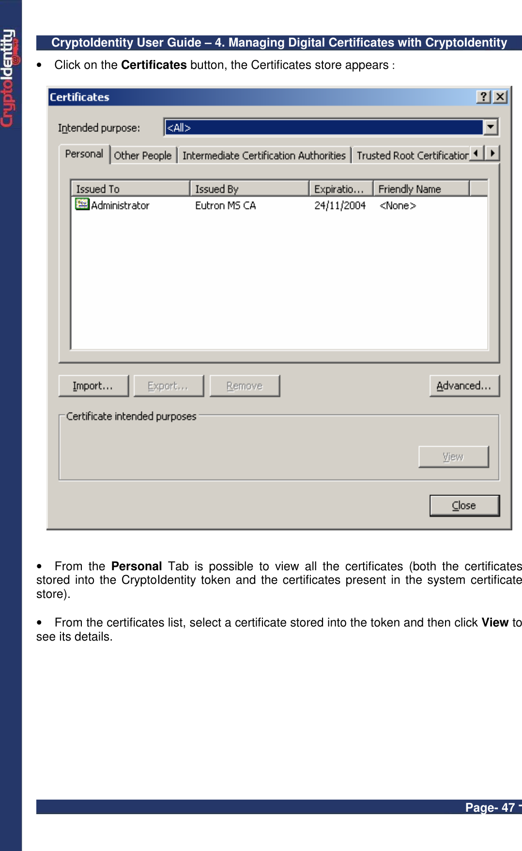 CryptoIdentity User Guide – 4. Managing Digital Certificates with CryptoIdentity  Page- 47 - •  Click on the Certificates button, the Certificates store appears :     •  From  the  Personal  Tab  is  possible  to  view  all  the  certificates  (both  the  certificates stored into the CryptoIdentity token and the certificates present in the system certificate store).  •  From the certificates list, select a certificate stored into the token and then click View to see its details.    
