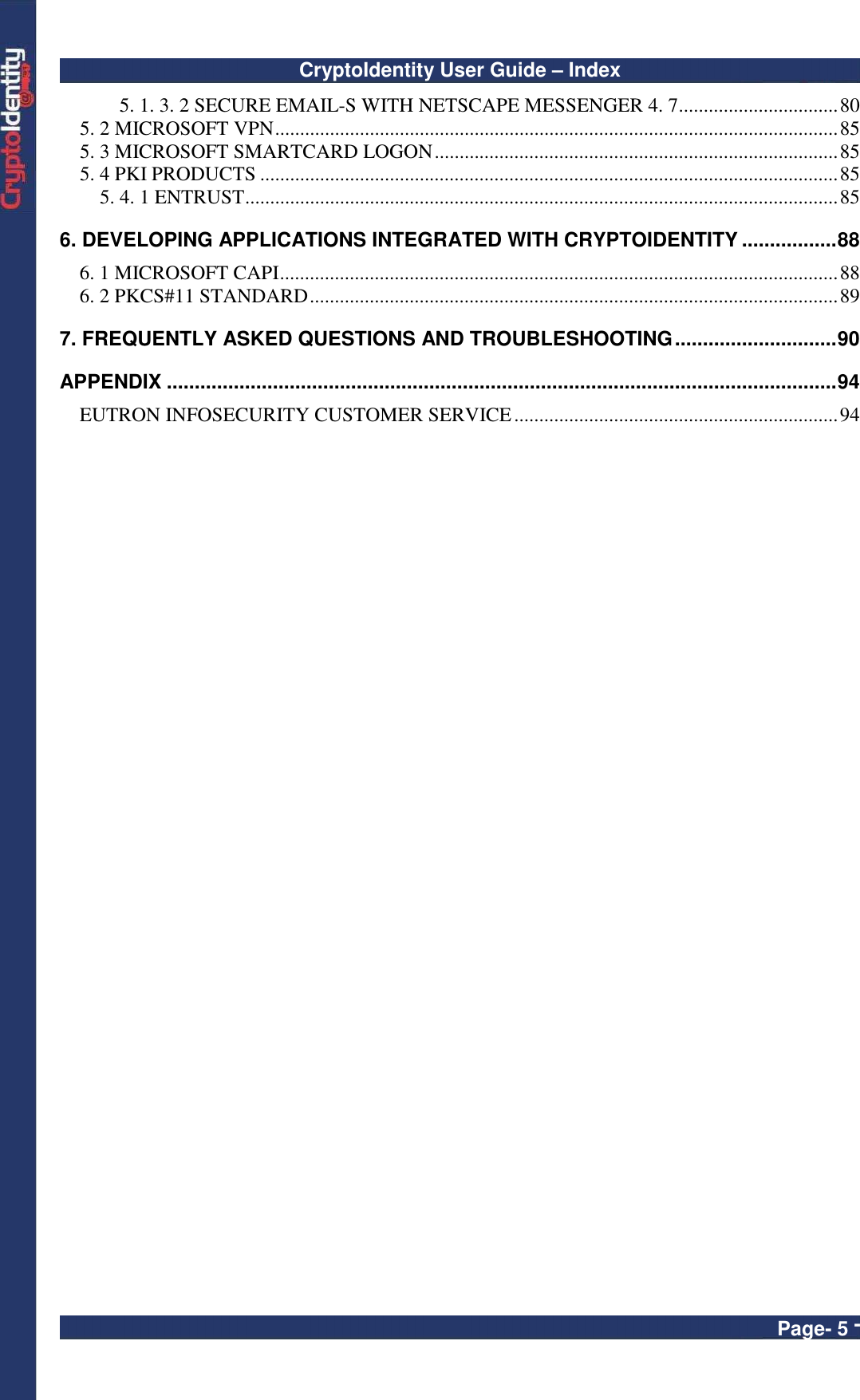 CryptoIdentity User Guide – Index  Page- 5 - 5. 1. 3. 2 SECURE EMAIL-S WITH NETSCAPE MESSENGER 4. 7................................80 5. 2 MICROSOFT VPN.................................................................................................................85 5. 3 MICROSOFT SMARTCARD LOGON.................................................................................85 5. 4 PKI PRODUCTS ....................................................................................................................85 5. 4. 1 ENTRUST.......................................................................................................................85 6. DEVELOPING APPLICATIONS INTEGRATED WITH CRYPTOIDENTITY .................88 6. 1 MICROSOFT CAPI................................................................................................................88 6. 2 PKCS#11 STANDARD..........................................................................................................89 7. FREQUENTLY ASKED QUESTIONS AND TROUBLESHOOTING.............................90 APPENDIX ........................................................................................................................94 EUTRON INFOSECURITY CUSTOMER SERVICE.................................................................94  
