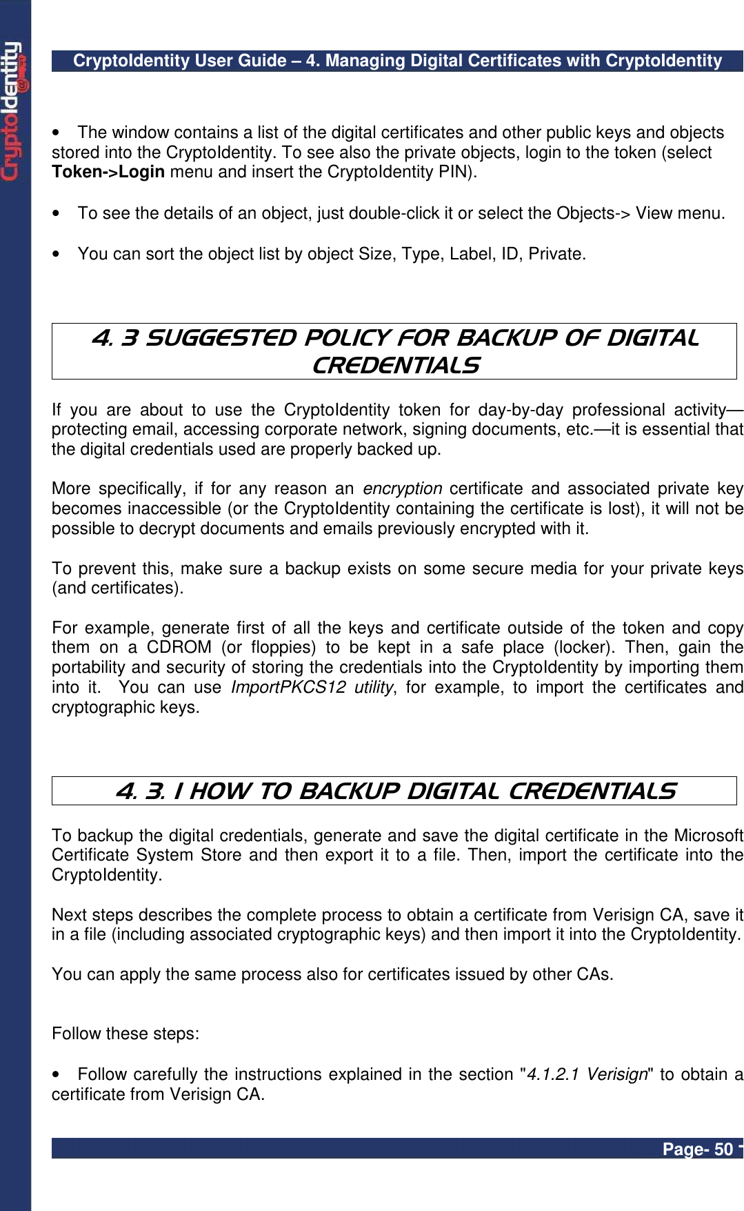 CryptoIdentity User Guide – 4. Managing Digital Certificates with CryptoIdentity  Page- 50 -   •  The window contains a list of the digital certificates and other public keys and objects stored into the CryptoIdentity. To see also the private objects, login to the token (select Token-&gt;Login menu and insert the CryptoIdentity PIN).  •  To see the details of an object, just double-click it or select the Objects-&gt; View menu.  •  You can sort the object list by object Size, Type, Label, ID, Private.    4. 3 SUGGESTED POLICY FOR BACKUP OF DIGITAL CREDENTIALS  If  you  are  about  to  use  the  CryptoIdentity  token  for  day-by-day  professional  activity—protecting email, accessing corporate network, signing documents, etc.—it is essential that the digital credentials used are properly backed up.   More  specifically,  if  for  any  reason  an  encryption  certificate  and  associated  private  key becomes inaccessible (or the CryptoIdentity containing the certificate is lost), it will not be  possible to decrypt documents and emails previously encrypted with it.   To prevent this, make sure a backup exists on some secure media for your private keys (and certificates).   For example, generate first of all the keys and certificate outside of the token and copy them  on  a  CDROM  (or  floppies)  to  be  kept  in  a  safe  place  (locker).  Then,  gain  the portability and security of storing the credentials into the CryptoIdentity by importing them into  it.    You  can  use  ImportPKCS12  utility,  for  example,  to  import  the  certificates  and cryptographic keys.    4. 3. 1 HOW TO BACKUP DIGITAL CREDENTIALS  To backup the digital credentials, generate and save the digital certificate in the Microsoft Certificate System Store and then export it to a file. Then, import the certificate into the CryptoIdentity.  Next steps describes the complete process to obtain a certificate from Verisign CA, save it in a file (including associated cryptographic keys) and then import it into the CryptoIdentity.   You can apply the same process also for certificates issued by other CAs.   Follow these steps:  •  Follow carefully the instructions explained in the section &quot;4.1.2.1 Verisign&quot; to obtain a certificate from Verisign CA.  