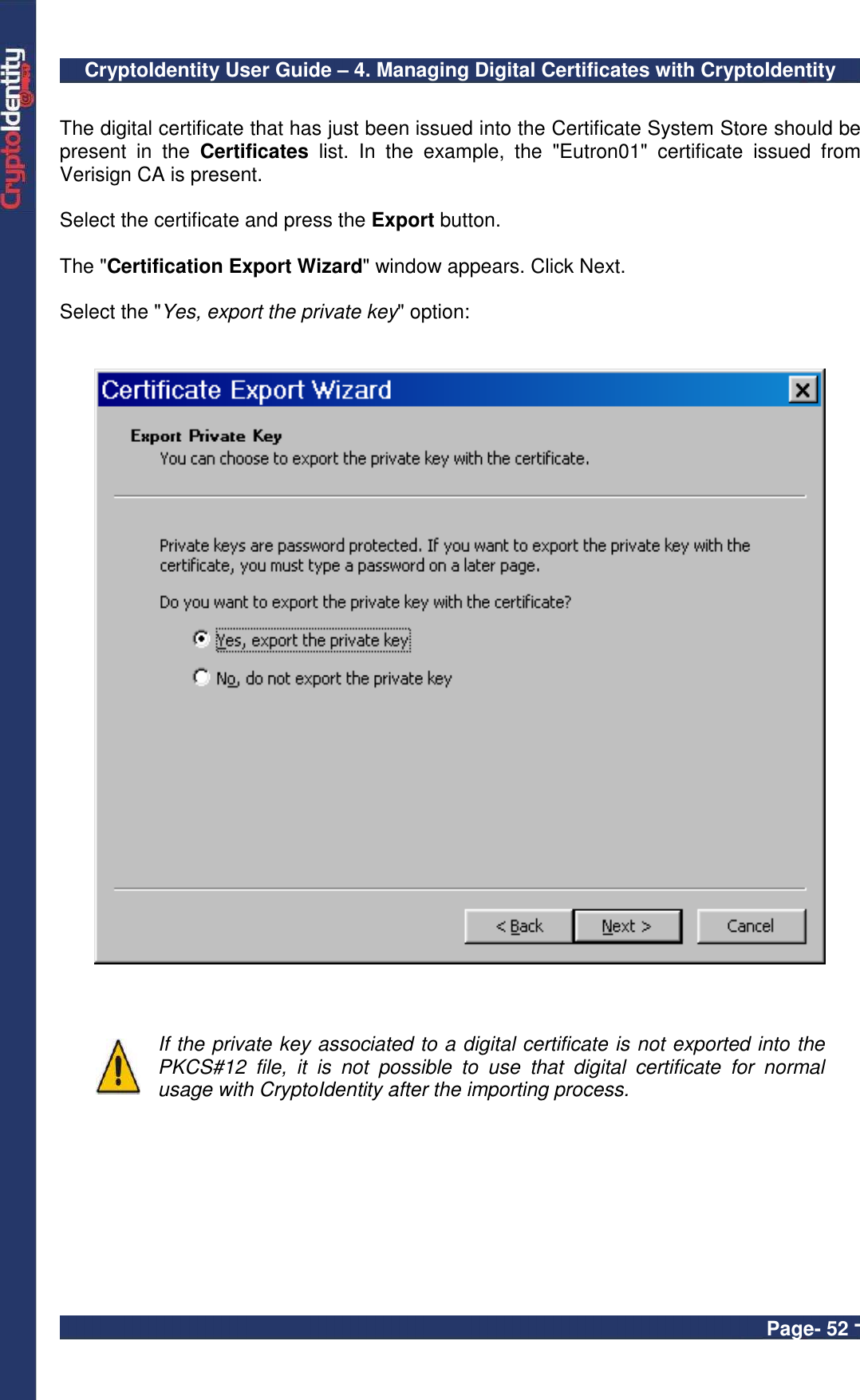 CryptoIdentity User Guide – 4. Managing Digital Certificates with CryptoIdentity  Page- 52 -  The digital certificate that has just been issued into the Certificate System Store should be present  in  the  Certificates  list.  In  the  example,  the  &quot;Eutron01&quot;  certificate  issued  from Verisign CA is present.  Select the certificate and press the Export button.   The &quot;Certification Export Wizard&quot; window appears. Click Next.  Select the &quot;Yes, export the private key&quot; option:        If the private key associated to a digital certificate is not exported into the PKCS#12  file,  it  is  not  possible  to  use  that  digital  certificate  for  normal usage with CryptoIdentity after the importing process.  