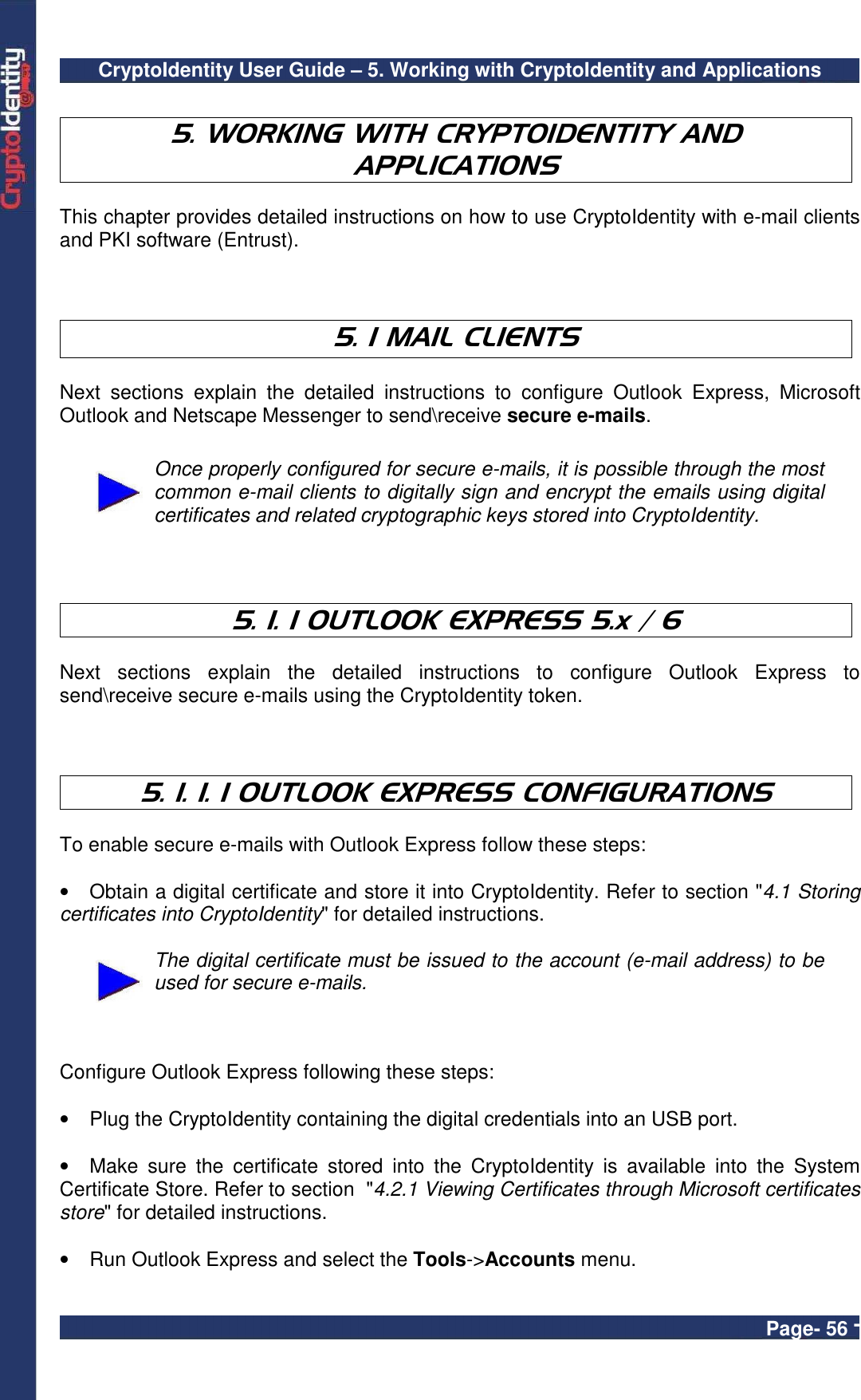 CryptoIdentity User Guide – 5. Working with CryptoIdentity and Applications  Page- 56 -  5. WORKING WITH CRYPTOIDENTITY AND APPLICATIONS  This chapter provides detailed instructions on how to use CryptoIdentity with e-mail clients and PKI software (Entrust).    5. 1 MAIL CLIENTS    Next  sections  explain  the  detailed  instructions  to  configure  Outlook  Express,  Microsoft Outlook and Netscape Messenger to send\receive secure e-mails.   Once properly configured for secure e-mails, it is possible through the most common e-mail clients to digitally sign and encrypt the emails using digital certificates and related cryptographic keys stored into CryptoIdentity.    5. 1. 1 OUTLOOK EXPRESS 5.x / 6  Next  sections  explain  the  detailed  instructions  to  configure  Outlook  Express  to send\receive secure e-mails using the CryptoIdentity token.    5. 1. 1. 1 OUTLOOK EXPRESS CONFIGURATIONS  To enable secure e-mails with Outlook Express follow these steps:  •  Obtain a digital certificate and store it into CryptoIdentity. Refer to section &quot;4.1 Storing certificates into CryptoIdentity&quot; for detailed instructions.   The digital certificate must be issued to the account (e-mail address) to be used for secure e-mails.    Configure Outlook Express following these steps:  •  Plug the CryptoIdentity containing the digital credentials into an USB port.  •  Make  sure  the  certificate  stored  into  the  CryptoIdentity  is  available  into  the  System Certificate Store. Refer to section  &quot;4.2.1 Viewing Certificates through Microsoft certificates store&quot; for detailed instructions.  •  Run Outlook Express and select the Tools-&gt;Accounts menu.  