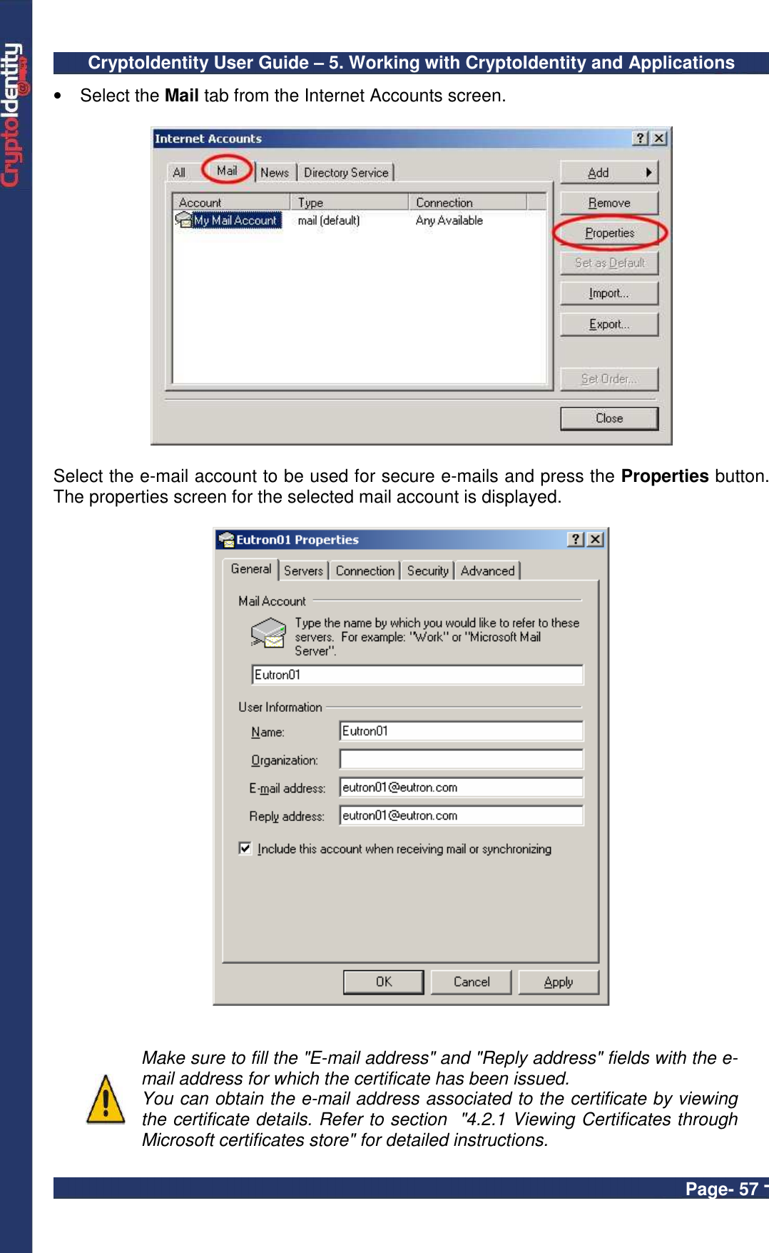 CryptoIdentity User Guide – 5. Working with CryptoIdentity and Applications  Page- 57 - •  Select the Mail tab from the Internet Accounts screen.    Select the e-mail account to be used for secure e-mails and press the Properties button. The properties screen for the selected mail account is displayed.      Make sure to fill the &quot;E-mail address&quot; and &quot;Reply address&quot; fields with the e-mail address for which the certificate has been issued. You can obtain the e-mail address associated to the certificate by viewing the certificate details. Refer to section  &quot;4.2.1 Viewing Certificates through Microsoft certificates store&quot; for detailed instructions. 
