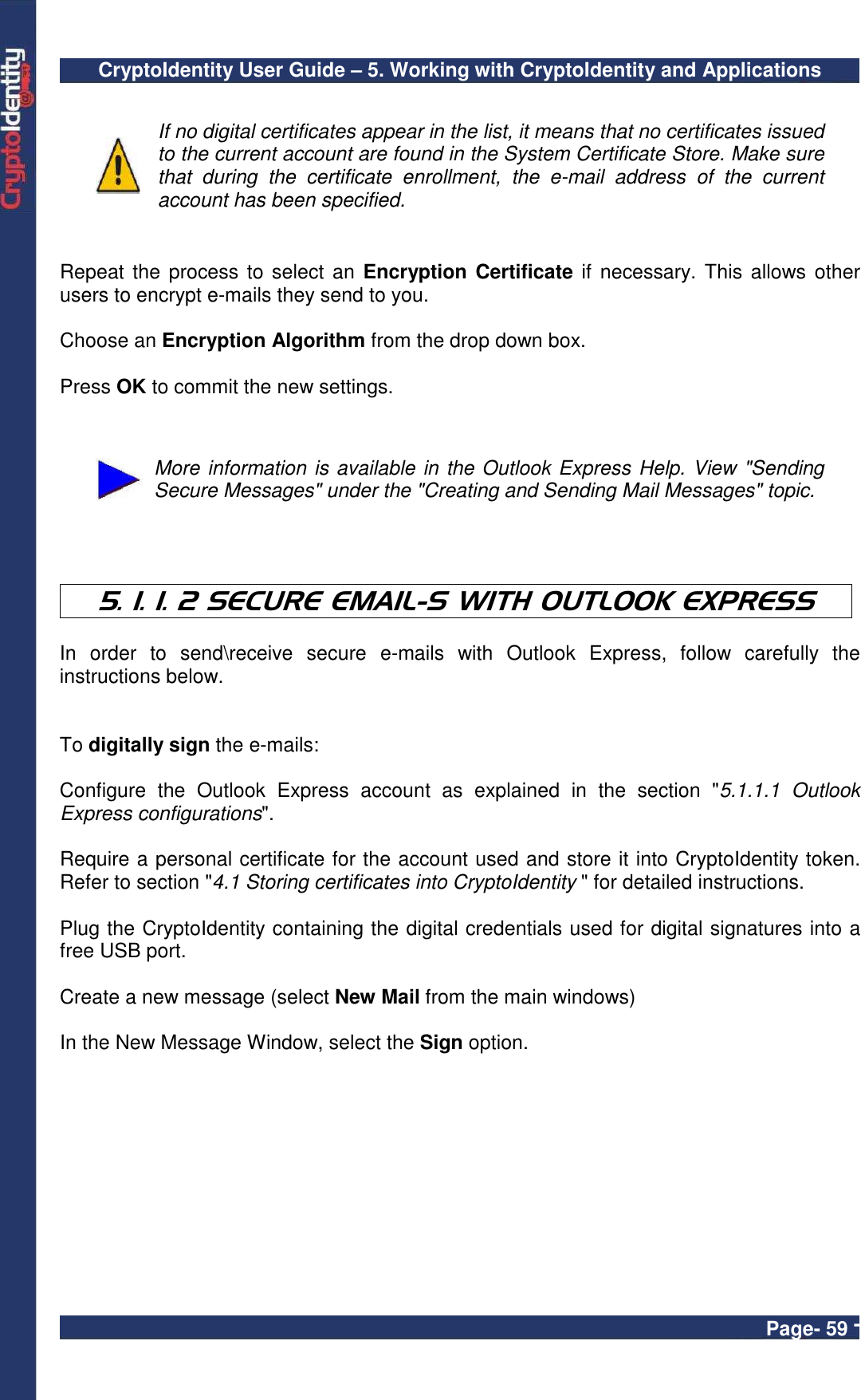 CryptoIdentity User Guide – 5. Working with CryptoIdentity and Applications  Page- 59 -   If no digital certificates appear in the list, it means that no certificates issued to the current account are found in the System Certificate Store. Make sure that  during  the  certificate  enrollment,  the  e-mail  address  of  the  current account has been specified.   Repeat the process to select an Encryption Certificate if necessary. This  allows other users to encrypt e-mails they send to you.   Choose an Encryption Algorithm from the drop down box.  Press OK to commit the new settings.    More information is available in the Outlook Express Help. View &quot;Sending Secure Messages&quot; under the &quot;Creating and Sending Mail Messages&quot; topic.    5. 1. 1. 2 SECURE EMAIL-S WITH OUTLOOK EXPRESS  In  order  to  send\receive  secure  e-mails  with  Outlook  Express,  follow  carefully  the instructions below.   To digitally sign the e-mails:  Configure  the  Outlook  Express  account  as  explained  in  the  section  &quot;5.1.1.1  Outlook Express configurations&quot;.  Require a personal certificate for the account used and store it into CryptoIdentity token. Refer to section &quot;4.1 Storing certificates into CryptoIdentity &quot; for detailed instructions.  Plug the CryptoIdentity containing the digital credentials used for digital signatures into a free USB port.  Create a new message (select New Mail from the main windows)    In the New Message Window, select the Sign option.  