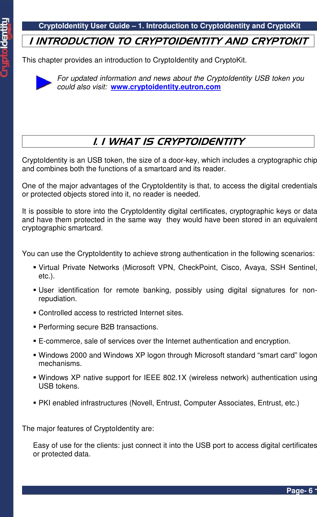 CryptoIdentity User Guide – 1. Introduction to CryptoIdentity and CryptoKit  Page- 6 - 1 INTRODUCTION TO CRYPTOIDENTITY AND CRYPTOKIT  This chapter provides an introduction to CryptoIdentity and CryptoKit.   For updated information and news about the CryptoIdentity USB token you could also visit:  www.cryptoidentity.eutron.com    1. 1 WHAT IS CRYPTOIDENTITY  CryptoIdentity is an USB token, the size of a door-key, which includes a cryptographic chip and combines both the functions of a smartcard and its reader.    One of the major advantages of the CryptoIdentity is that, to access the digital credentials or protected objects stored into it, no reader is needed.  It is possible to store into the CryptoIdentity digital certificates, cryptographic keys or data and have them protected in the same way  they would have been stored in an equivalent cryptographic smartcard.    You can use the CryptoIdentity to achieve strong authentication in the following scenarios:   Virtual Private  Networks (Microsoft  VPN, CheckPoint,  Cisco, Avaya,  SSH Sentinel, etc.).   User  identification  for  remote  banking,  possibly  using  digital  signatures  for  non-repudiation.   Controlled access to restricted Internet sites.   Performing secure B2B transactions.   E-commerce, sale of services over the Internet authentication and encryption.   Windows 2000 and Windows XP logon through Microsoft standard “smart card” logon mechanisms.   Windows XP native support for IEEE 802.1X (wireless network) authentication using USB tokens.   PKI enabled infrastructures (Novell, Entrust, Computer Associates, Entrust, etc.)   The major features of CryptoIdentity are:  Easy of use for the clients: just connect it into the USB port to access digital certificates or protected data.  