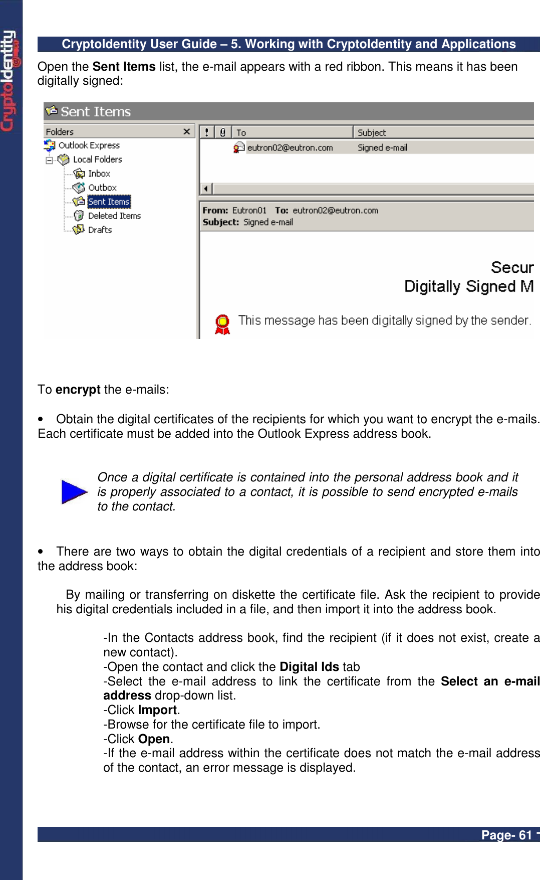 CryptoIdentity User Guide – 5. Working with CryptoIdentity and Applications  Page- 61 - Open the Sent Items list, the e-mail appears with a red ribbon. This means it has been digitally signed:      To encrypt the e-mails:  •  Obtain the digital certificates of the recipients for which you want to encrypt the e-mails. Each certificate must be added into the Outlook Express address book.    Once a digital certificate is contained into the personal address book and it is properly associated to a contact, it is possible to send encrypted e-mails to the contact.   •  There are two ways to obtain the digital credentials of a recipient and store them into the address book:  By mailing or transferring on diskette the certificate file. Ask the recipient to provide his digital credentials included in a file, and then import it into the address book.   -In the Contacts address book, find the recipient (if it does not exist, create a new contact). -Open the contact and click the Digital Ids tab -Select  the  e-mail  address  to  link  the  certificate  from  the  Select  an  e-mail address drop-down list. -Click Import. -Browse for the certificate file to import. -Click Open. -If the e-mail address within the certificate does not match the e-mail address of the contact, an error message is displayed.  