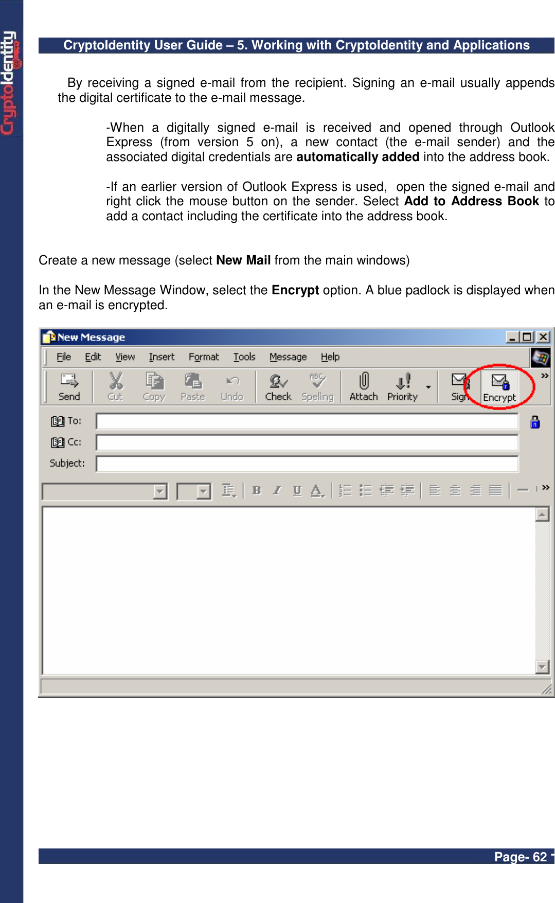 CryptoIdentity User Guide – 5. Working with CryptoIdentity and Applications  Page- 62 -  By receiving a signed e-mail from the recipient. Signing an e-mail usually appends the digital certificate to the e-mail message.  -When  a  digitally  signed  e-mail  is  received  and  opened  through  Outlook Express  (from  version  5  on),  a  new  contact  (the  e-mail  sender)  and  the associated digital credentials are automatically added into the address book.   -If an earlier version of Outlook Express is used,  open the signed e-mail and right click the mouse button on the sender. Select Add to Address Book to add a contact including the certificate into the address book.   Create a new message (select New Mail from the main windows)    In the New Message Window, select the Encrypt option. A blue padlock is displayed when an e-mail is encrypted.    