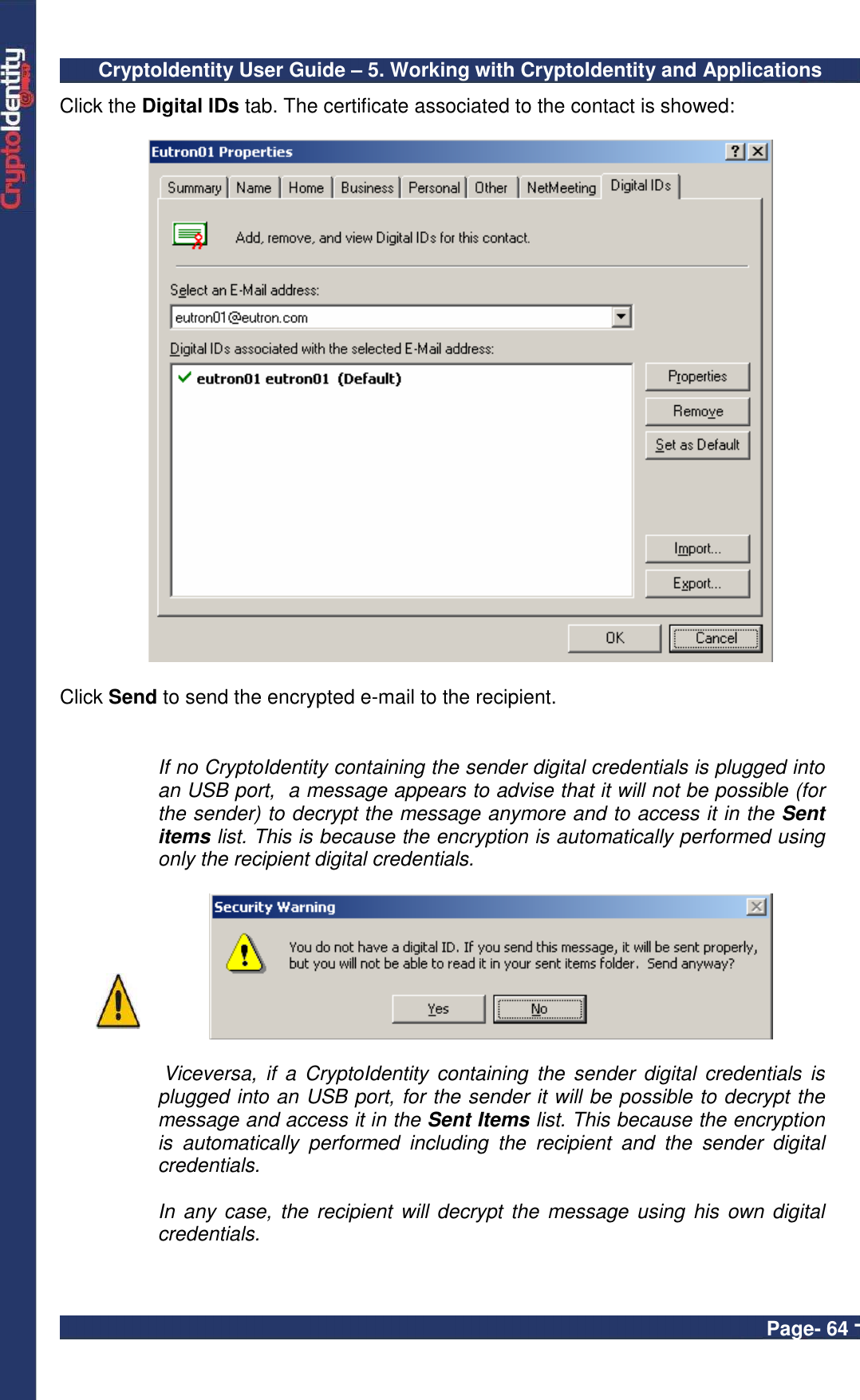 CryptoIdentity User Guide – 5. Working with CryptoIdentity and Applications  Page- 64 - Click the Digital IDs tab. The certificate associated to the contact is showed:    Click Send to send the encrypted e-mail to the recipient.    If no CryptoIdentity containing the sender digital credentials is plugged into an USB port,  a message appears to advise that it will not be possible (for the sender) to decrypt the message anymore and to access it in the Sent items list. This is because the encryption is automatically performed using only the recipient digital credentials.     Viceversa,  if  a  CryptoIdentity  containing  the  sender  digital  credentials  is plugged into an USB port, for the sender it will be possible to decrypt the message and access it in the Sent Items list. This because the encryption is  automatically  performed  including  the  recipient  and  the  sender  digital credentials.  In  any case,  the recipient  will decrypt the message  using his own digital credentials.   