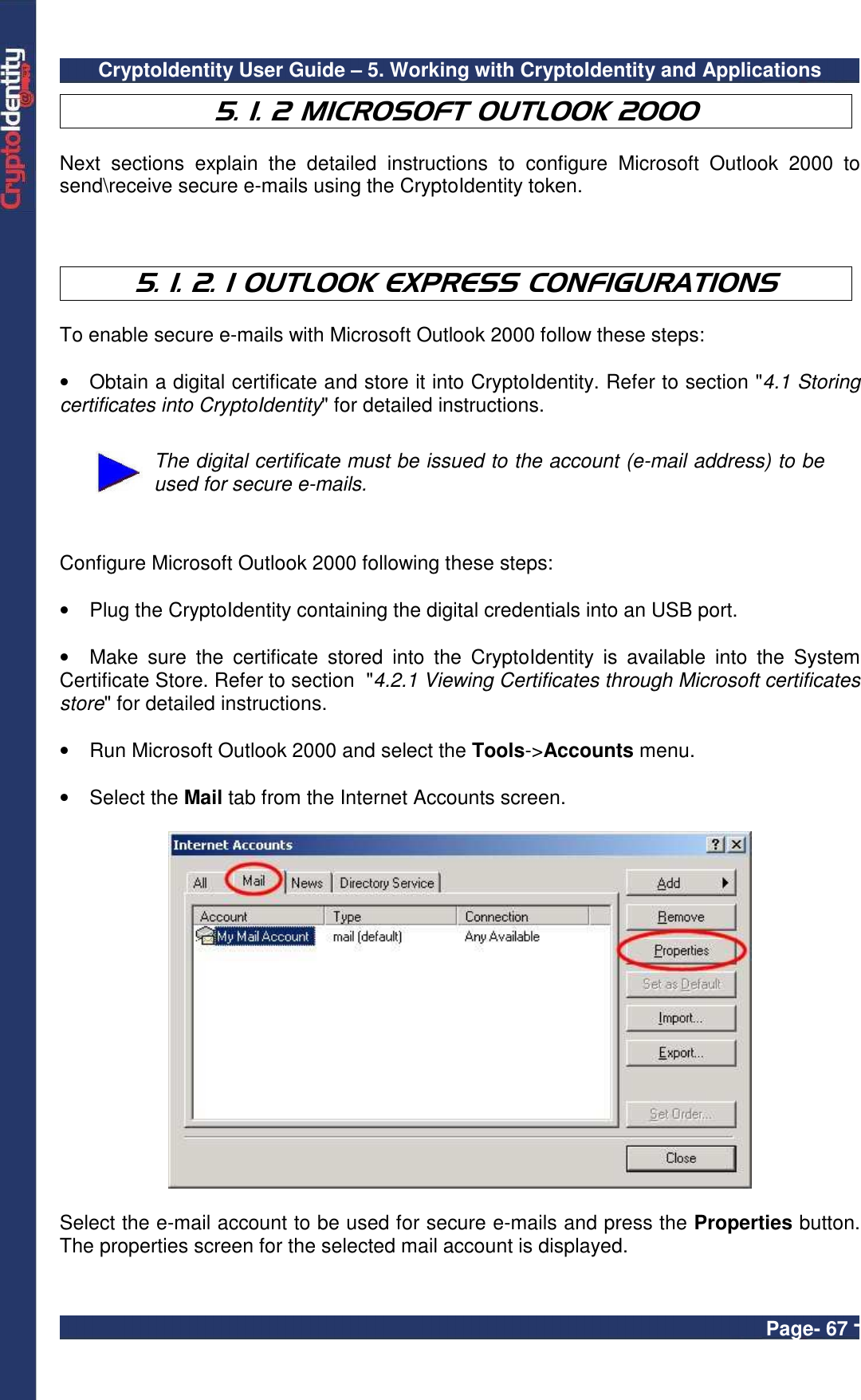 CryptoIdentity User Guide – 5. Working with CryptoIdentity and Applications  Page- 67 - 5. 1. 2 MICROSOFT OUTLOOK 2000    Next  sections  explain  the  detailed  instructions  to  configure  Microsoft  Outlook  2000  to send\receive secure e-mails using the CryptoIdentity token.    5. 1. 2. 1 OUTLOOK EXPRESS CONFIGURATIONS  To enable secure e-mails with Microsoft Outlook 2000 follow these steps:  •  Obtain a digital certificate and store it into CryptoIdentity. Refer to section &quot;4.1 Storing certificates into CryptoIdentity&quot; for detailed instructions.   The digital certificate must be issued to the account (e-mail address) to be used for secure e-mails.   Configure Microsoft Outlook 2000 following these steps:  •  Plug the CryptoIdentity containing the digital credentials into an USB port.  •  Make  sure  the  certificate  stored  into  the  CryptoIdentity  is  available  into  the  System Certificate Store. Refer to section  &quot;4.2.1 Viewing Certificates through Microsoft certificates store&quot; for detailed instructions.  •  Run Microsoft Outlook 2000 and select the Tools-&gt;Accounts menu.  •  Select the Mail tab from the Internet Accounts screen.    Select the e-mail account to be used for secure e-mails and press the Properties button. The properties screen for the selected mail account is displayed.   