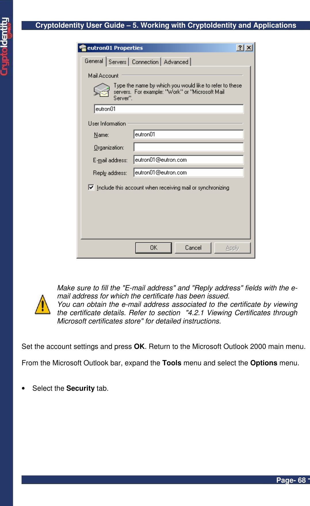 CryptoIdentity User Guide – 5. Working with CryptoIdentity and Applications  Page- 68 -       Make sure to fill the &quot;E-mail address&quot; and &quot;Reply address&quot; fields with the e-mail address for which the certificate has been issued. You can obtain the e-mail address associated to the certificate by viewing the certificate details. Refer to section  &quot;4.2.1 Viewing Certificates through Microsoft certificates store&quot; for detailed instructions.   Set the account settings and press OK. Return to the Microsoft Outlook 2000 main menu.  From the Microsoft Outlook bar, expand the Tools menu and select the Options menu.   •  Select the Security tab. 