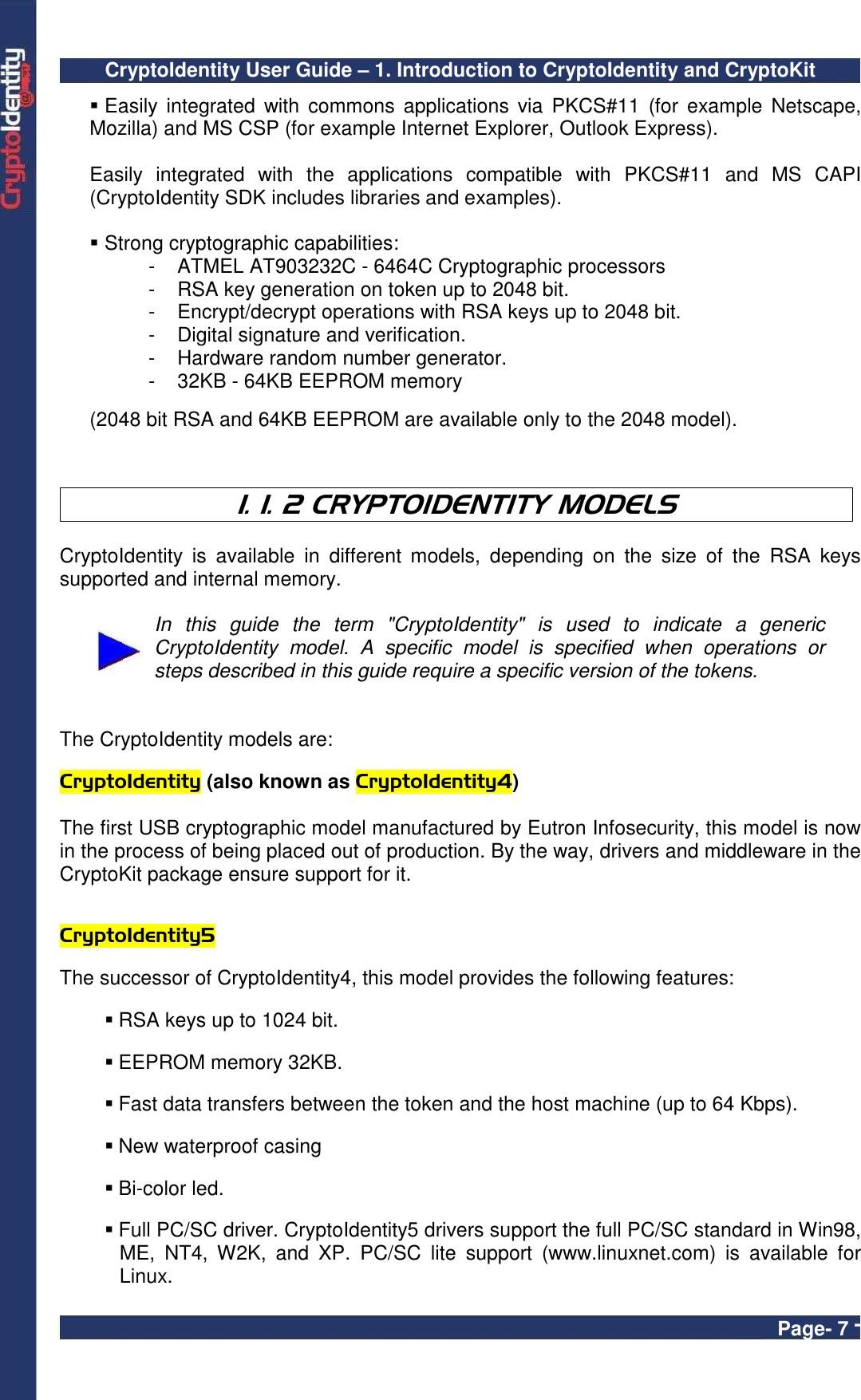 CryptoIdentity User Guide – 1. Introduction to CryptoIdentity and CryptoKit  Page- 7 -  Easily  integrated  with  commons applications  via  PKCS#11  (for example  Netscape, Mozilla) and MS CSP (for example Internet Explorer, Outlook Express).  Easily  integrated  with  the  applications  compatible  with  PKCS#11  and  MS  CAPI (CryptoIdentity SDK includes libraries and examples).   Strong cryptographic capabilities: -  ATMEL AT903232C - 6464C Cryptographic processors -  RSA key generation on token up to 2048 bit. -  Encrypt/decrypt operations with RSA keys up to 2048 bit. -  Digital signature and verification. -  Hardware random number generator. -  32KB - 64KB EEPROM memory   (2048 bit RSA and 64KB EEPROM are available only to the 2048 model).    1. 1. 2 CRYPTOIDENTITY MODELS  CryptoIdentity  is  available  in  different  models,  depending  on  the  size  of  the  RSA  keys supported and internal memory.   In  this  guide  the  term  &quot;CryptoIdentity&quot;  is  used  to  indicate  a  generic CryptoIdentity  model.  A  specific  model  is  specified  when  operations  or steps described in this guide require a specific version of the tokens.    The CryptoIdentity models are:  CryptoIdentity (also known as CryptoIdentity4)  The first USB cryptographic model manufactured by Eutron Infosecurity, this model is now in the process of being placed out of production. By the way, drivers and middleware in the CryptoKit package ensure support for it.   CryptoIdentity5    The successor of CryptoIdentity4, this model provides the following features:   RSA keys up to 1024 bit.   EEPROM memory 32KB.   Fast data transfers between the token and the host machine (up to 64 Kbps).   New waterproof casing   Bi-color led.    Full PC/SC driver. CryptoIdentity5 drivers support the full PC/SC standard in Win98, ME,  NT4,  W2K,  and  XP.  PC/SC  lite  support  (www.linuxnet.com)  is  available  for Linux. 