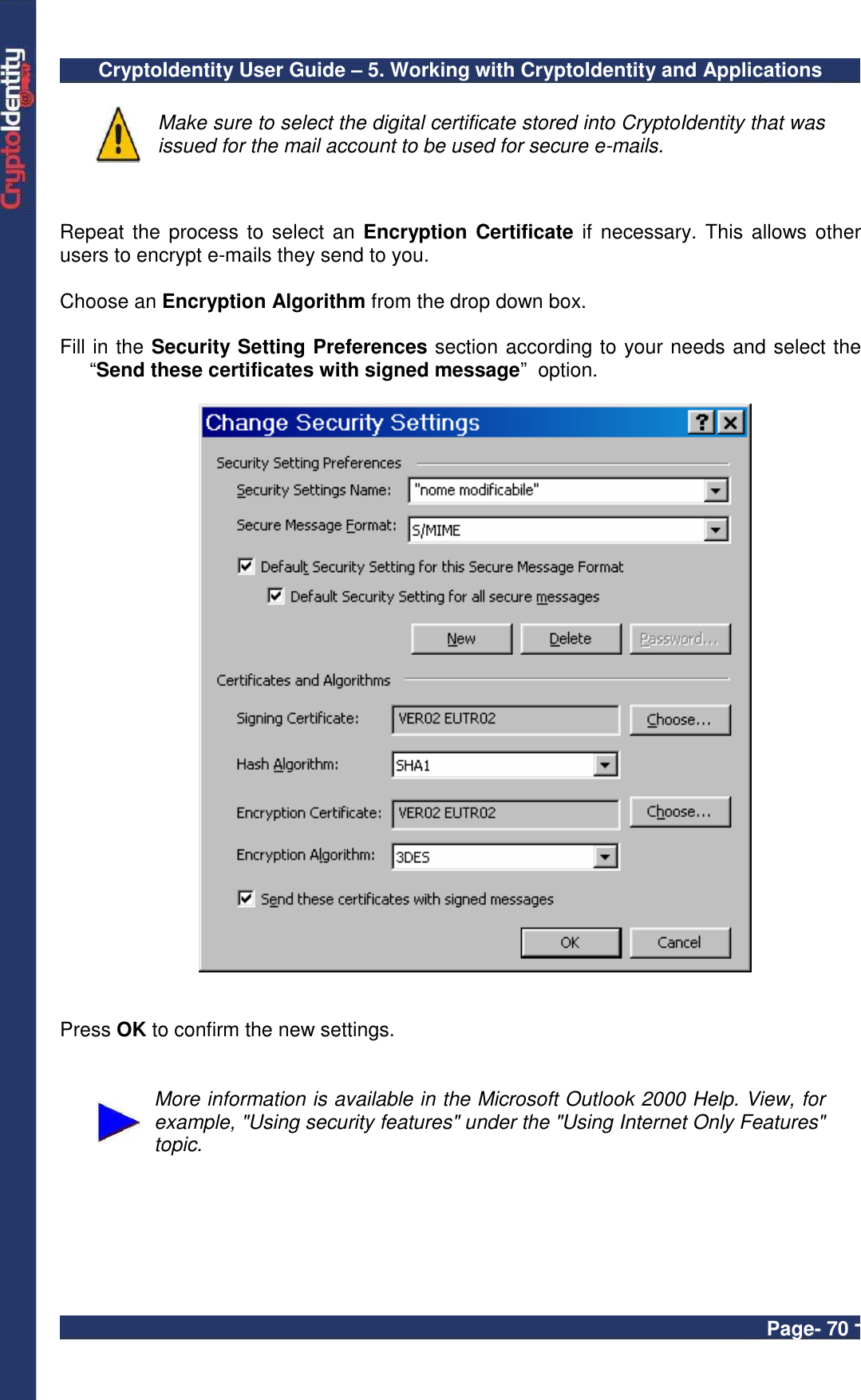 CryptoIdentity User Guide – 5. Working with CryptoIdentity and Applications  Page- 70 -  Make sure to select the digital certificate stored into CryptoIdentity that was issued for the mail account to be used for secure e-mails.   Repeat the process to select an Encryption Certificate if necessary. This  allows other users to encrypt e-mails they send to you.   Choose an Encryption Algorithm from the drop down box.  Fill in the Security Setting Preferences section according to your needs and select the “Send these certificates with signed message”  option.      Press OK to confirm the new settings.    More information is available in the Microsoft Outlook 2000 Help. View, for example, &quot;Using security features&quot; under the &quot;Using Internet Only Features&quot; topic.  