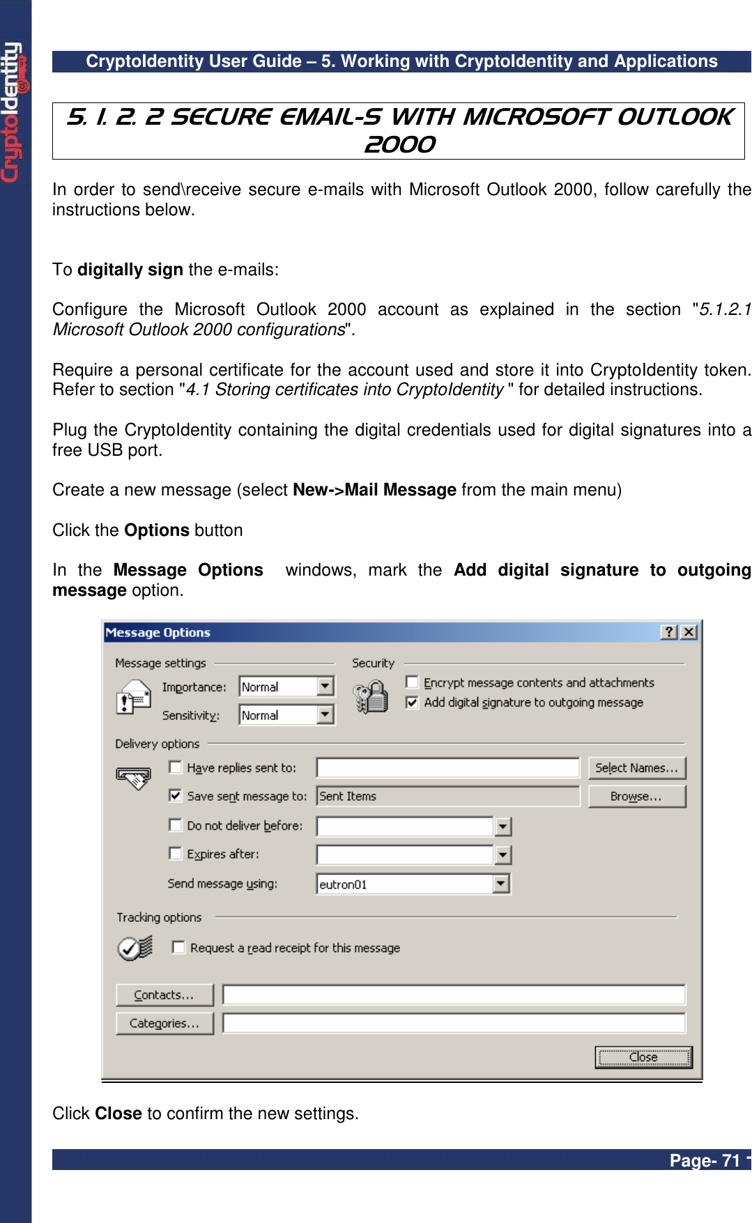 CryptoIdentity User Guide – 5. Working with CryptoIdentity and Applications  Page- 71 -  5. 1. 2. 2 SECURE EMAIL-S WITH MICROSOFT OUTLOOK 2000  In order to send\receive secure e-mails with Microsoft Outlook 2000, follow carefully the instructions below.   To digitally sign the e-mails:  Configure  the  Microsoft  Outlook  2000  account  as  explained  in  the  section  &quot;5.1.2.1 Microsoft Outlook 2000 configurations&quot;.  Require a personal certificate for the account used and store it into CryptoIdentity token. Refer to section &quot;4.1 Storing certificates into CryptoIdentity &quot; for detailed instructions.  Plug the CryptoIdentity containing the digital credentials used for digital signatures into a free USB port.  Create a new message (select New-&gt;Mail Message from the main menu)  Click the Options button  In  the  Message  Options    windows,  mark  the  Add  digital  signature  to  outgoing message option.      Click Close to confirm the new settings. 
