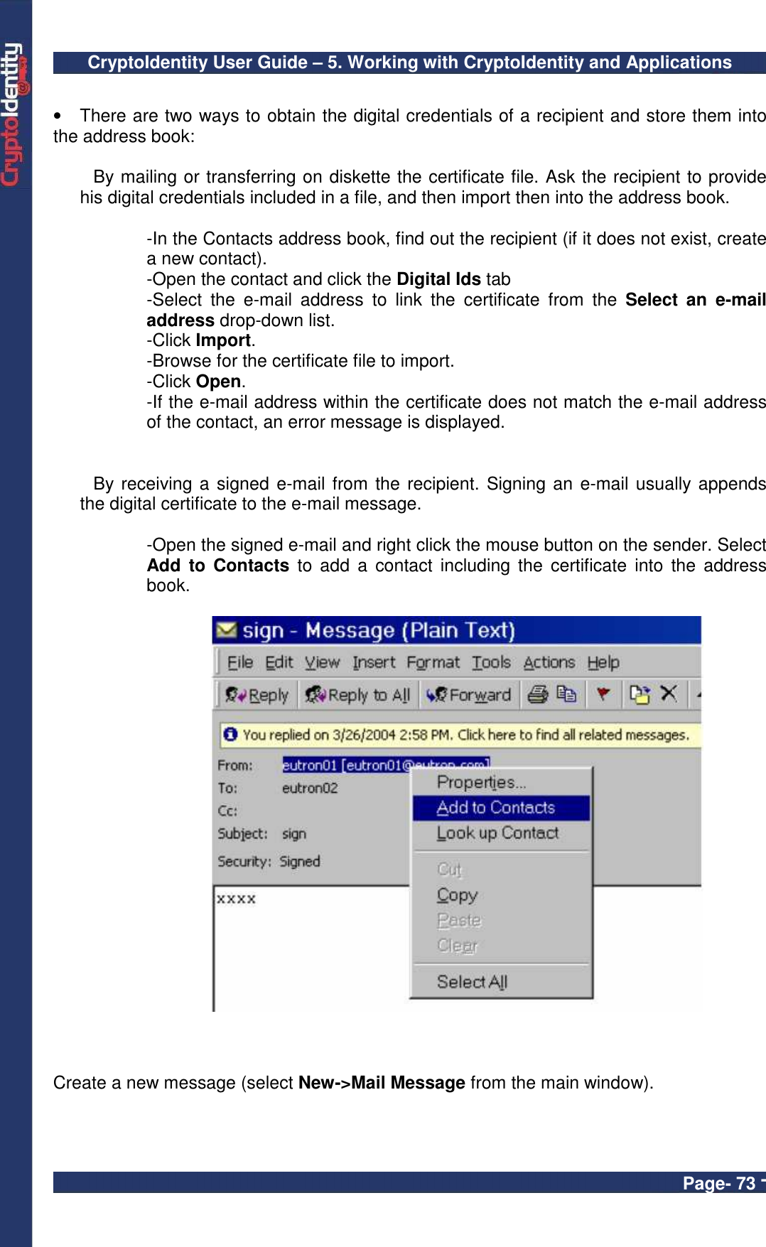 CryptoIdentity User Guide – 5. Working with CryptoIdentity and Applications  Page- 73 -  •  There are two ways to obtain the digital credentials of a recipient and store them into the address book:  By mailing or transferring on diskette the certificate file. Ask the recipient to provide his digital credentials included in a file, and then import then into the address book.   -In the Contacts address book, find out the recipient (if it does not exist, create a new contact). -Open the contact and click the Digital Ids tab -Select  the  e-mail  address  to  link  the  certificate  from  the  Select  an  e-mail address drop-down list. -Click Import. -Browse for the certificate file to import. -Click Open. -If the e-mail address within the certificate does not match the e-mail address of the contact, an error message is displayed.    By receiving a signed e-mail from the recipient. Signing an e-mail usually appends the digital certificate to the e-mail message.  -Open the signed e-mail and right click the mouse button on the sender. Select Add  to  Contacts  to  add  a contact  including the  certificate  into  the  address book.      Create a new message (select New-&gt;Mail Message from the main window). 