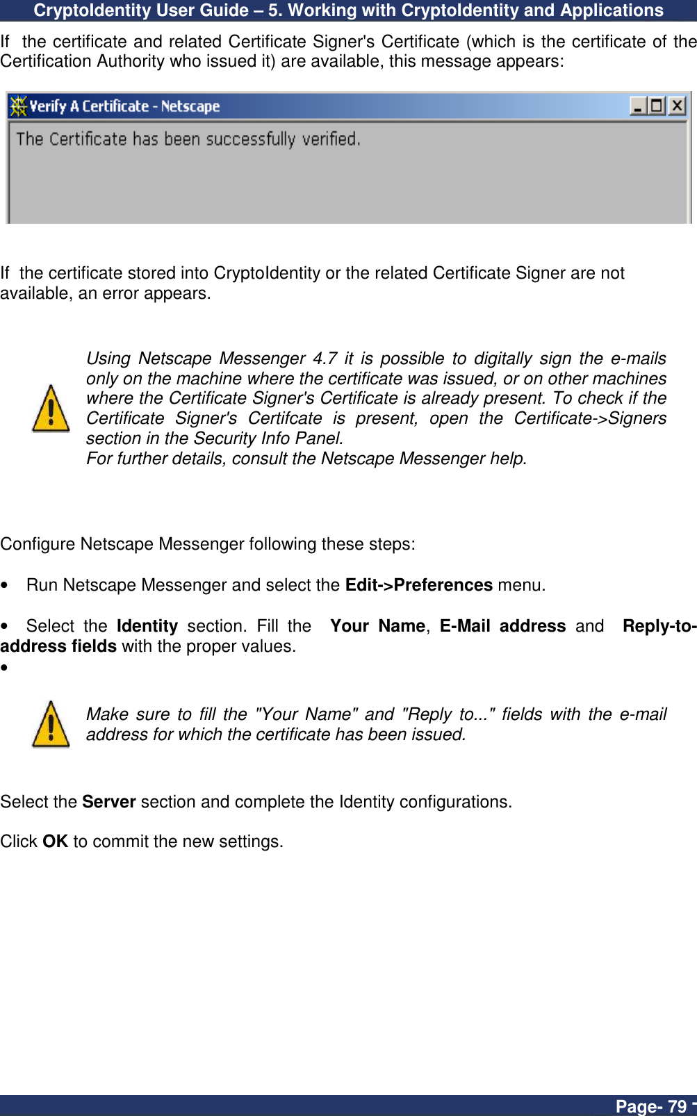 CryptoIdentity User Guide – 5. Working with CryptoIdentity and Applications  Page- 79 - If  the certificate and related Certificate Signer&apos;s Certificate (which is the certificate of the Certification Authority who issued it) are available, this message appears:     If  the certificate stored into CryptoIdentity or the related Certificate Signer are not available, an error appears.    Using  Netscape Messenger  4.7 it  is  possible to  digitally  sign the  e-mails only on the machine where the certificate was issued, or on other machines where the Certificate Signer&apos;s Certificate is already present. To check if the Certificate  Signer&apos;s  Certifcate  is  present,  open  the  Certificate-&gt;Signers section in the Security Info Panel. For further details, consult the Netscape Messenger help.    Configure Netscape Messenger following these steps:  •  Run Netscape Messenger and select the Edit-&gt;Preferences menu.  •  Select  the  Identity  section.  Fill  the    Your  Name,  E-Mail  address  and    Reply-to-address fields with the proper values. •     Make  sure to fill  the &quot;Your  Name&quot; and &quot;Reply to...&quot; fields with  the e-mail address for which the certificate has been issued.   Select the Server section and complete the Identity configurations.  Click OK to commit the new settings. 