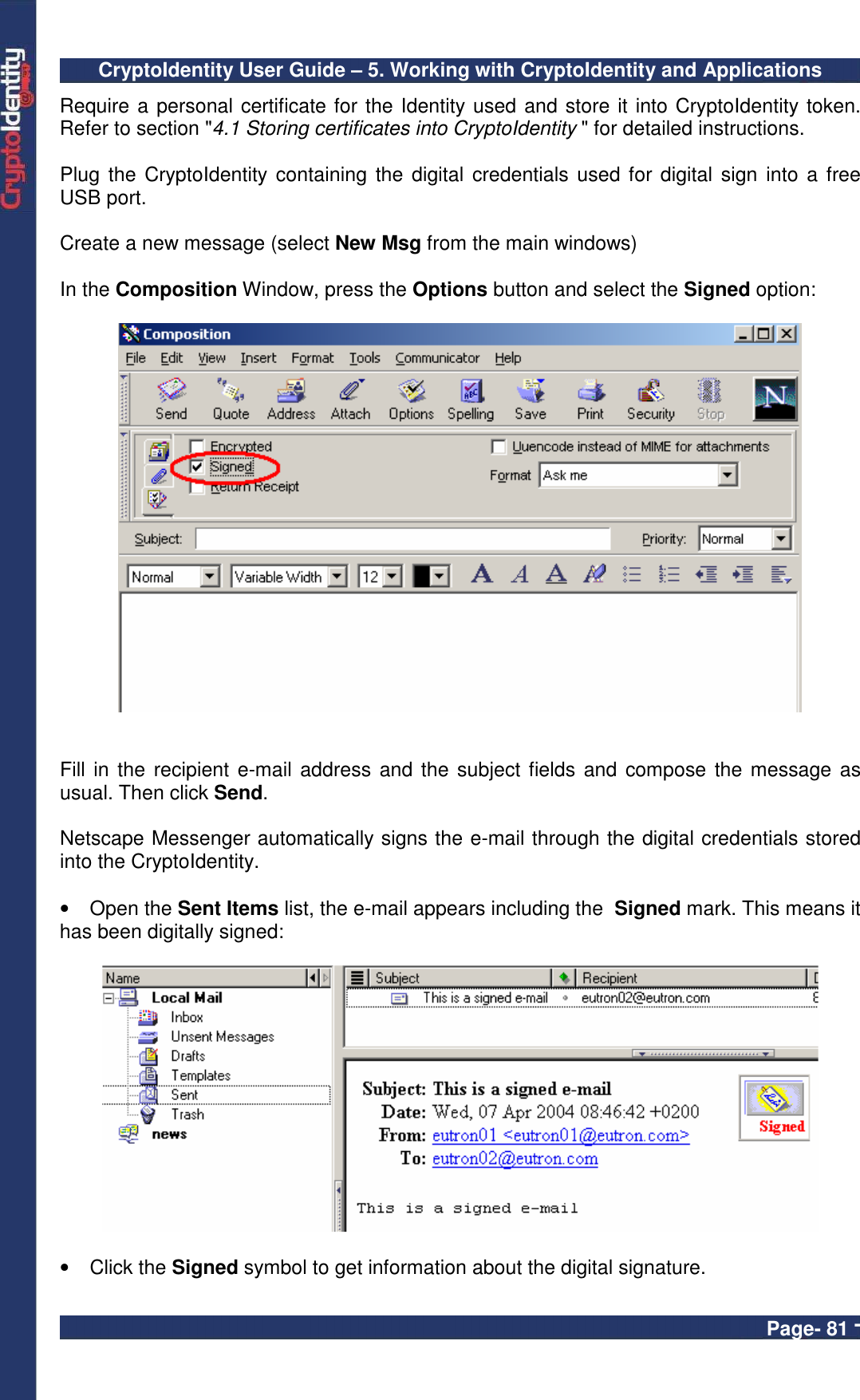 CryptoIdentity User Guide – 5. Working with CryptoIdentity and Applications  Page- 81 - Require a personal certificate for the Identity used and store it into CryptoIdentity token. Refer to section &quot;4.1 Storing certificates into CryptoIdentity &quot; for detailed instructions.  Plug the CryptoIdentity containing  the digital  credentials used  for digital sign  into a free USB port.  Create a new message (select New Msg from the main windows)    In the Composition Window, press the Options button and select the Signed option:     Fill in the recipient e-mail address and the subject fields and compose the message as usual. Then click Send.   Netscape Messenger automatically signs the e-mail through the digital credentials stored into the CryptoIdentity.   •  Open the Sent Items list, the e-mail appears including the  Signed mark. This means it has been digitally signed:    •  Click the Signed symbol to get information about the digital signature.  