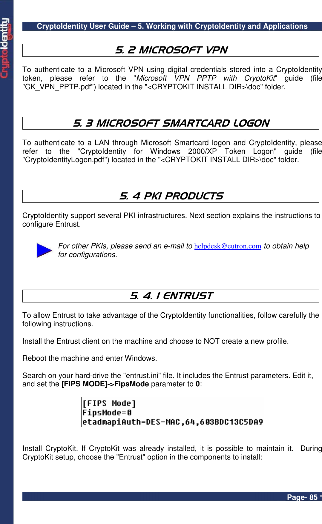 CryptoIdentity User Guide – 5. Working with CryptoIdentity and Applications  Page- 85 -  5. 2 MICROSOFT VPN   To  authenticate to a Microsoft VPN using  digital credentials stored into a CryptoIdentity token,  please  refer  to  the  &quot;Microsoft  VPN  PPTP  with  CryptoKit&quot;  guide  (file &quot;CK_VPN_PPTP.pdf&quot;) located in the &quot;&lt;CRYPTOKIT INSTALL DIR&gt;\doc&quot; folder.    5. 3 MICROSOFT SMARTCARD LOGON   To authenticate to a LAN through  Microsoft Smartcard logon  and CryptoIdentity, please refer  to  the  &quot;CryptoIdentity  for  Windows  2000/XP  Token  Logon&quot;  guide  (file &quot;CryptoIdentityLogon.pdf&quot;) located in the &quot;&lt;CRYPTOKIT INSTALL DIR&gt;\doc&quot; folder.    5. 4 PKI PRODUCTS   CryptoIdentity support several PKI infrastructures. Next section explains the instructions to configure Entrust.   For other PKIs, please send an e-mail to helpdesk@eutron.com to obtain help for configurations.    5. 4. 1 ENTRUST  To allow Entrust to take advantage of the CryptoIdentity functionalities, follow carefully the following instructions.  Install the Entrust client on the machine and choose to NOT create a new profile.  Reboot the machine and enter Windows.  Search on your hard-drive the &quot;entrust.ini&quot; file. It includes the Entrust parameters. Edit it, and set the [FIPS MODE]-&gt;FipsMode parameter to 0:     Install  CryptoKit.  If  CryptoKit  was  already  installed,  it  is possible  to  maintain  it.    During CryptoKit setup, choose the &quot;Entrust&quot; option in the components to install:  