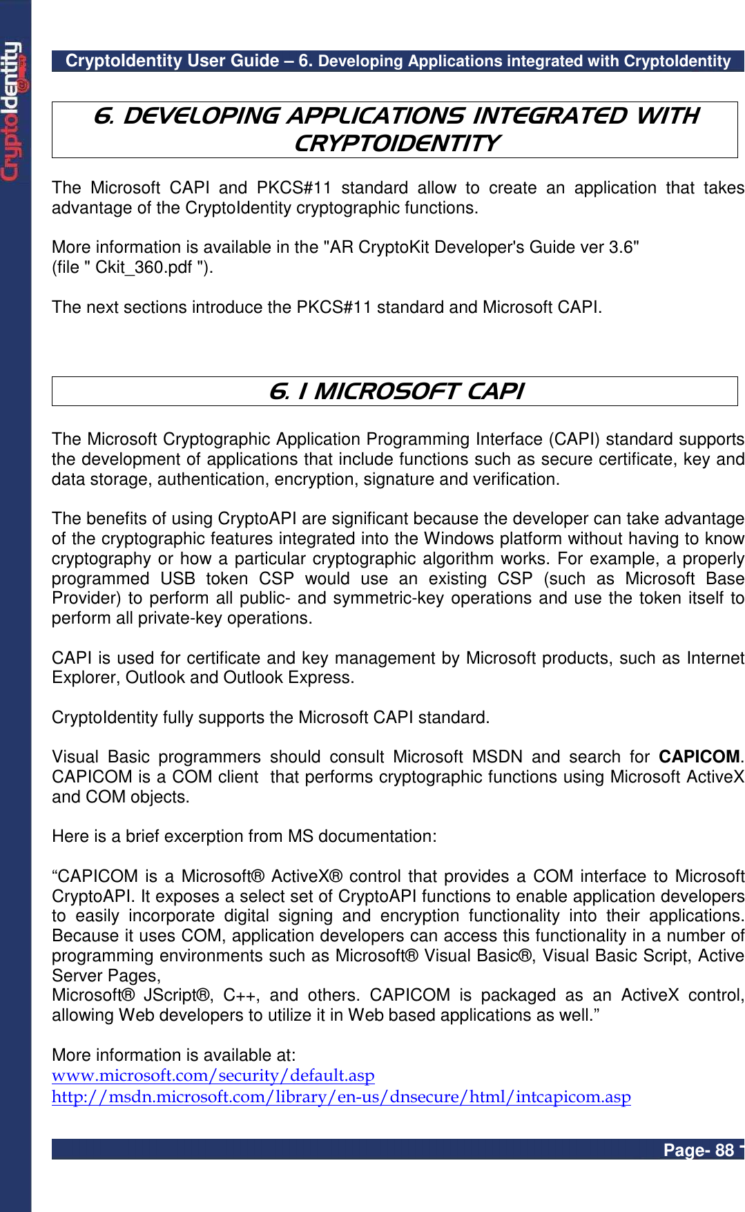 CryptoIdentity User Guide – 6. Developing Applications integrated with CryptoIdentity  Page- 88 -  6. DEVELOPING APPLICATIONS INTEGRATED WITH CRYPTOIDENTITY  The  Microsoft  CAPI  and  PKCS#11  standard  allow  to  create  an  application  that  takes advantage of the CryptoIdentity cryptographic functions.  More information is available in the &quot;AR CryptoKit Developer&apos;s Guide ver 3.6&quot; (file &quot; Ckit_360.pdf &quot;).   The next sections introduce the PKCS#11 standard and Microsoft CAPI.    6. 1 MICROSOFT CAPI  The Microsoft Cryptographic Application Programming Interface (CAPI) standard supports the development of applications that include functions such as secure certificate, key and data storage, authentication, encryption, signature and verification.  The benefits of using CryptoAPI are significant because the developer can take advantage of the cryptographic features integrated into the Windows platform without having to know cryptography or how a particular cryptographic algorithm works. For example, a properly programmed  USB  token  CSP  would  use  an  existing  CSP  (such  as  Microsoft  Base Provider) to perform all public- and symmetric-key operations and use the token itself to perform all private-key operations.  CAPI is used for certificate and key management by Microsoft products, such as Internet Explorer, Outlook and Outlook Express.  CryptoIdentity fully supports the Microsoft CAPI standard.  Visual  Basic  programmers  should  consult  Microsoft  MSDN  and  search  for  CAPICOM. CAPICOM is a COM client  that performs cryptographic functions using Microsoft ActiveX and COM objects.  Here is a brief excerption from MS documentation:  “CAPICOM is a Microsoft® ActiveX® control that provides a COM interface to Microsoft CryptoAPI. It exposes a select set of CryptoAPI functions to enable application developers to  easily  incorporate  digital  signing  and  encryption  functionality  into  their  applications. Because it uses COM, application developers can access this functionality in a number of programming environments such as Microsoft® Visual Basic®, Visual Basic Script, Active Server Pages, Microsoft®  JScript®,  C++,  and  others.  CAPICOM  is  packaged  as  an  ActiveX  control, allowing Web developers to utilize it in Web based applications as well.”  More information is available at:  www.microsoft.com/security/default.asp http://msdn.microsoft.com/library/en-us/dnsecure/html/intcapicom.asp  