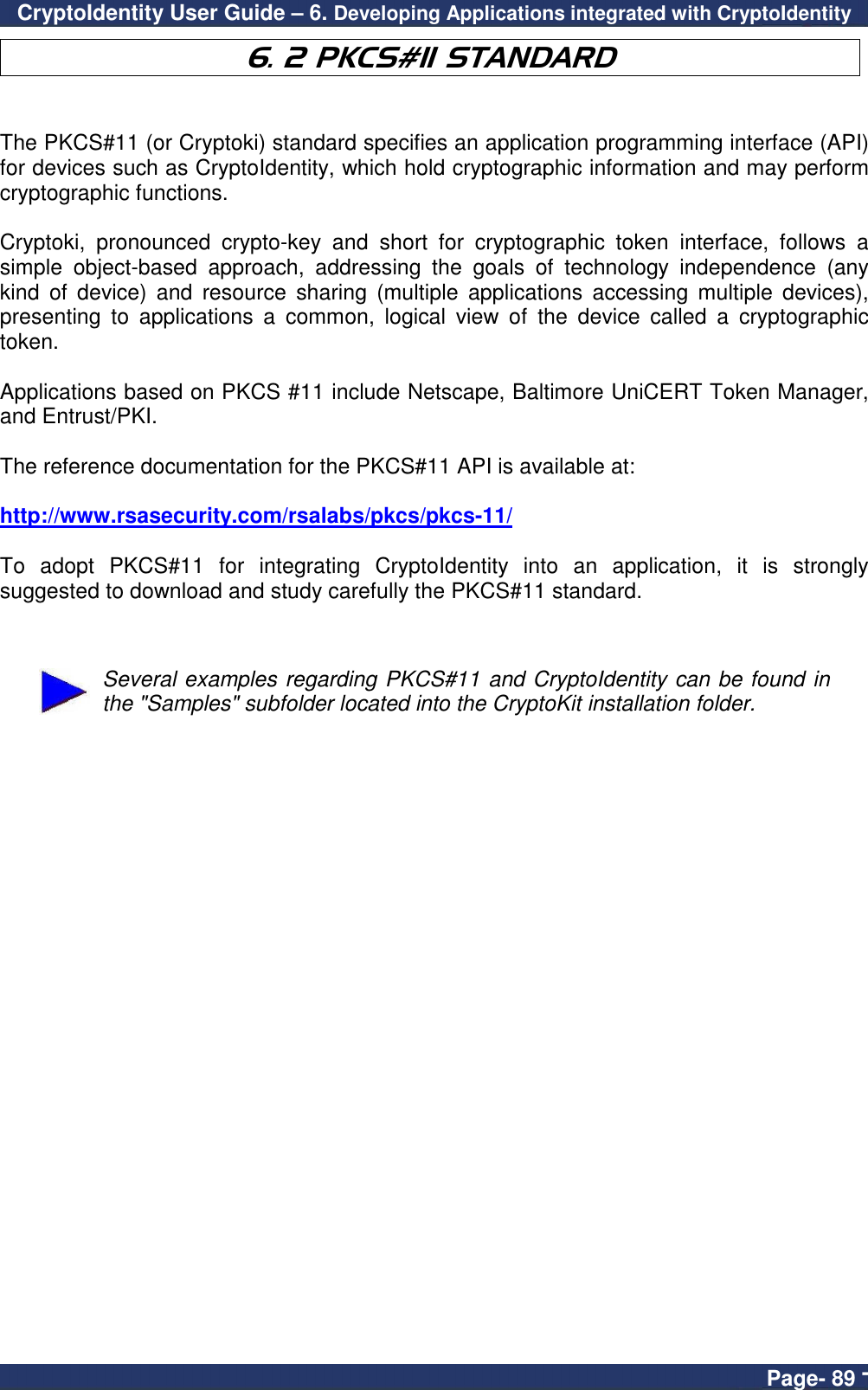 CryptoIdentity User Guide – 6. Developing Applications integrated with CryptoIdentity  Page- 89 - 6. 2 PKCS#11 STANDARD   The PKCS#11 (or Cryptoki) standard specifies an application programming interface (API) for devices such as CryptoIdentity, which hold cryptographic information and may perform cryptographic functions.   Cryptoki,  pronounced  crypto-key  and  short  for  cryptographic  token  interface,  follows  a simple  object-based  approach,  addressing  the  goals  of  technology  independence  (any kind  of  device)  and  resource  sharing  (multiple  applications  accessing  multiple  devices), presenting  to  applications  a  common,  logical  view  of  the  device  called  a  cryptographic token.  Applications based on PKCS #11 include Netscape, Baltimore UniCERT Token Manager, and Entrust/PKI.  The reference documentation for the PKCS#11 API is available at:   http://www.rsasecurity.com/rsalabs/pkcs/pkcs-11/  To  adopt  PKCS#11  for  integrating  CryptoIdentity  into  an  application,  it  is  strongly suggested to download and study carefully the PKCS#11 standard.    Several examples regarding PKCS#11 and CryptoIdentity can be found in the &quot;Samples&quot; subfolder located into the CryptoKit installation folder.  