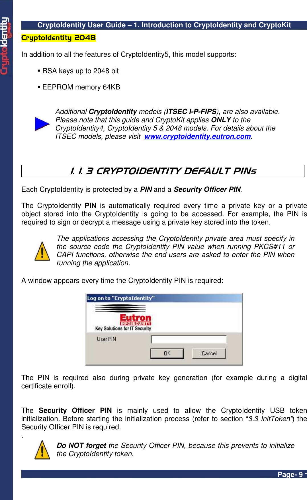 CryptoIdentity User Guide – 1. Introduction to CryptoIdentity and CryptoKit  Page- 9 - CryptoIdentity 2048  In addition to all the features of CryptoIdentity5, this model supports:    RSA keys up to 2048 bit   EEPROM memory 64KB    Additional CryptoIdentity models (ITSEC I-P-FIPS), are also available. Please note that this guide and CryptoKit applies ONLY to the CryptoIdentity4, CryptoIdentity 5 &amp; 2048 models. For details about the ITSEC models, please visit  www.cryptoidentity.eutron.com.     1. 1. 3 CRYPTOIDENTITY DEFAULT PINs  Each CryptoIdentity is protected by a PIN and a Security Officer PIN.  The  CryptoIdentity  PIN  is  automatically  required  every  time  a  private  key  or  a  private object  stored  into  the  CryptoIdentity  is  going  to  be  accessed.  For  example,  the  PIN  is required to sign or decrypt a message using a private key stored into the token.   The applications accessing the CryptoIdentity private area must specify in the source code  the CryptoIdentity PIN value when running  PKCS#11  or CAPI functions, otherwise the end-users are asked to enter the PIN when running the application.   A window appears every time the CryptoIdentity PIN is required:    The  PIN  is  required  also  during  private  key  generation  (for  example  during  a  digital certificate enroll).   The  Security  Officer  PIN  is  mainly  used  to  allow  the  CryptoIdentity  USB  token initialization. Before starting the initialization process (refer to section “3.3 InitToken”) the Security Officer PIN is required.  .  Do NOT forget the Security Officer PIN, because this prevents to initialize the CryptoIdentity token. 