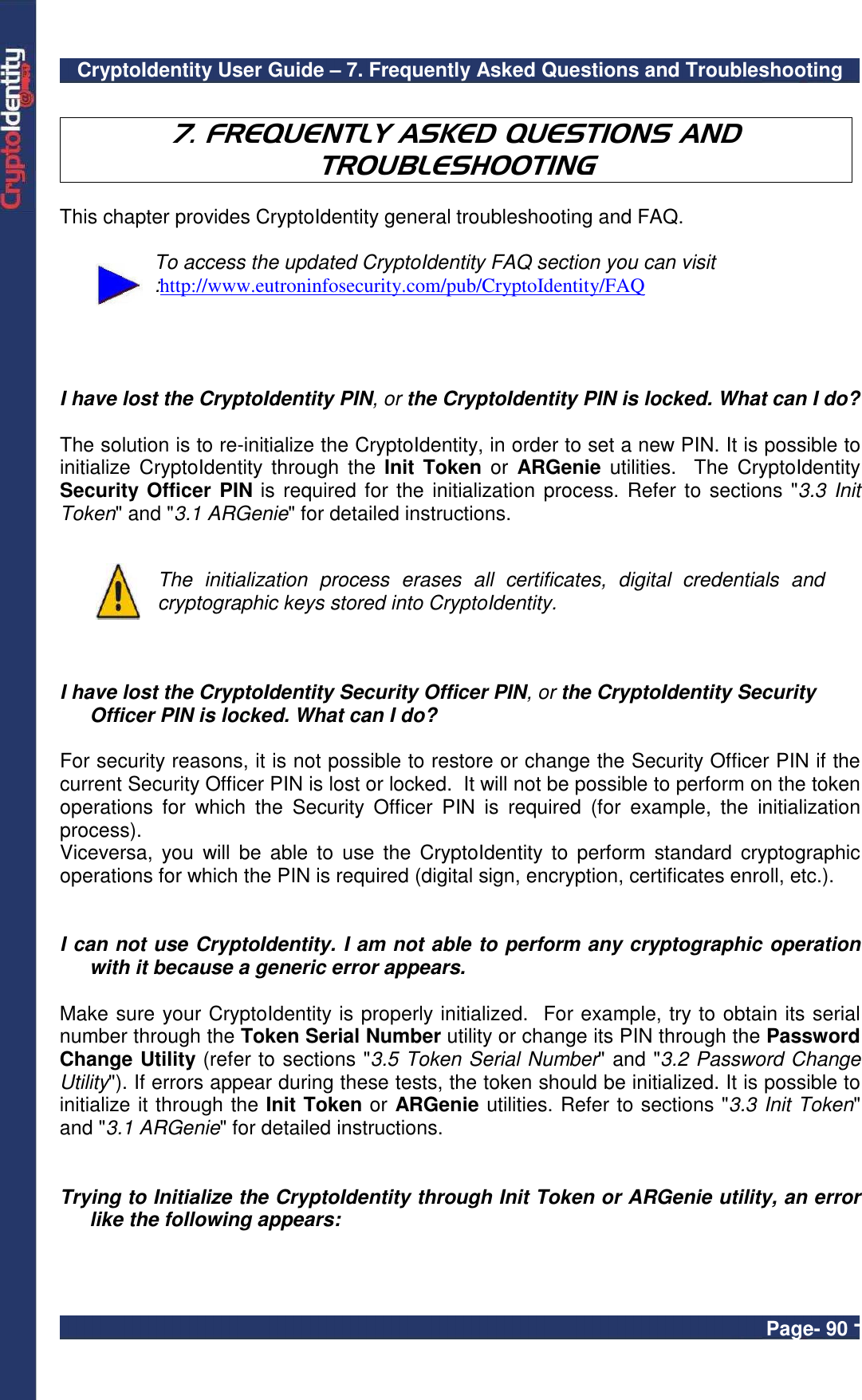 CryptoIdentity User Guide – 7. Frequently Asked Questions and Troubleshooting  Page- 90 -  7. FREQUENTLY ASKED QUESTIONS AND TROUBLESHOOTING  This chapter provides CryptoIdentity general troubleshooting and FAQ.    To access the updated CryptoIdentity FAQ section you can visit :http://www.eutroninfosecurity.com/pub/CryptoIdentity/FAQ     I have lost the CryptoIdentity PIN, or the CryptoIdentity PIN is locked. What can I do?  The solution is to re-initialize the CryptoIdentity, in order to set a new PIN. It is possible to initialize  CryptoIdentity  through  the  Init Token  or  ARGenie utilities.   The  CryptoIdentity Security Officer PIN is  required for the initialization process. Refer  to sections &quot;3.3  Init Token&quot; and &quot;3.1 ARGenie&quot; for detailed instructions.   The  initialization  process  erases  all  certificates,  digital  credentials  and cryptographic keys stored into CryptoIdentity.    I have lost the CryptoIdentity Security Officer PIN, or the CryptoIdentity Security Officer PIN is locked. What can I do?  For security reasons, it is not possible to restore or change the Security Officer PIN if the current Security Officer PIN is lost or locked.  It will not be possible to perform on the token operations  for  which  the  Security  Officer  PIN  is  required  (for  example,  the  initialization process). Viceversa,  you  will  be  able  to  use the  CryptoIdentity  to  perform  standard  cryptographic operations for which the PIN is required (digital sign, encryption, certificates enroll, etc.).   I can not use CryptoIdentity. I am not able to perform any cryptographic operation with it because a generic error appears.  Make sure your CryptoIdentity is properly initialized.  For example, try to obtain its serial number through the Token Serial Number utility or change its PIN through the Password Change Utility (refer to sections &quot;3.5 Token Serial Number&quot; and &quot;3.2 Password Change Utility&quot;). If errors appear during these tests, the token should be initialized. It is possible to initialize it through the Init Token or ARGenie utilities. Refer to sections &quot;3.3 Init Token&quot; and &quot;3.1 ARGenie&quot; for detailed instructions.   Trying to Initialize the CryptoIdentity through Init Token or ARGenie utility, an error like the following appears:  