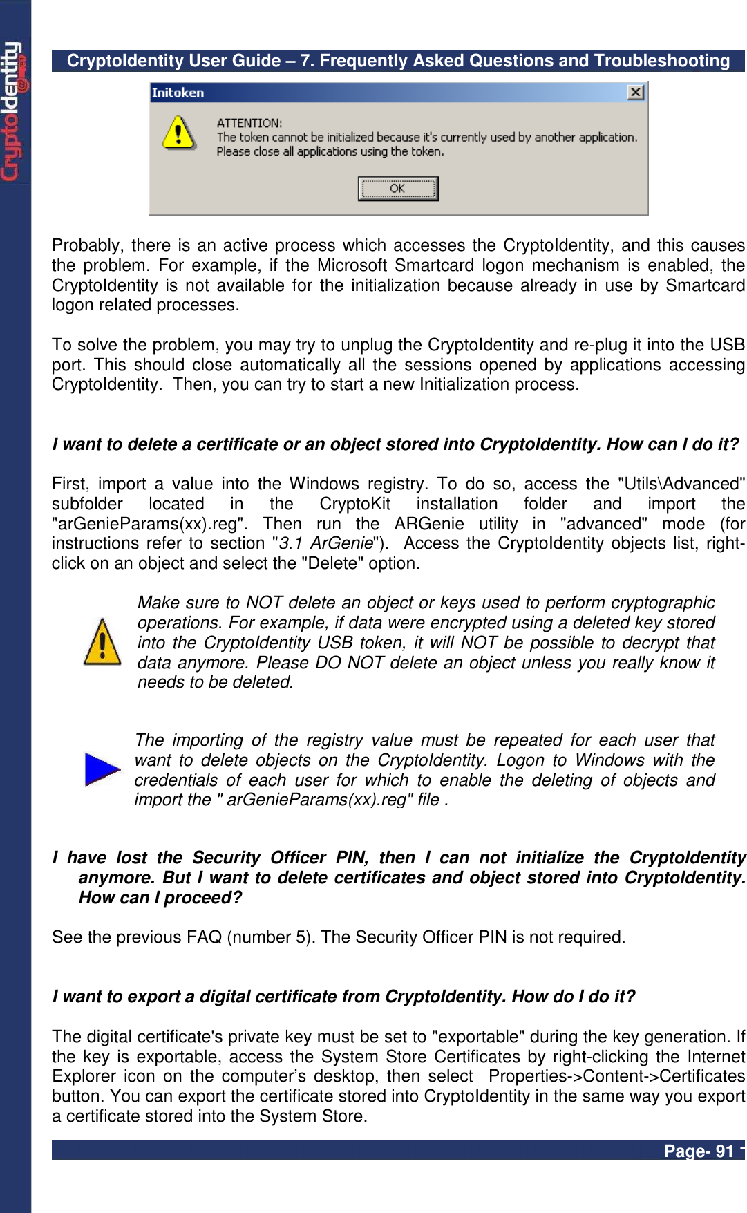 CryptoIdentity User Guide – 7. Frequently Asked Questions and Troubleshooting  Page- 91 -   Probably, there is an active process which accesses the CryptoIdentity, and this causes the  problem.  For example, if  the  Microsoft Smartcard  logon mechanism  is  enabled, the CryptoIdentity is not available  for the initialization because already in  use by Smartcard logon related processes.   To solve the problem, you may try to unplug the CryptoIdentity and re-plug it into the USB port. This  should close  automatically all  the  sessions opened by  applications  accessing CryptoIdentity.  Then, you can try to start a new Initialization process.   I want to delete a certificate or an object stored into CryptoIdentity. How can I do it?  First,  import  a  value  into  the  Windows  registry.  To  do  so,  access  the  &quot;Utils\Advanced&quot; subfolder  located  in  the  CryptoKit  installation  folder  and  import  the &quot;arGenieParams(xx).reg&quot;.  Then  run  the  ARGenie  utility  in  &quot;advanced&quot;  mode  (for instructions refer to section &quot;3.1 ArGenie&quot;).  Access the CryptoIdentity objects list, right-click on an object and select the &quot;Delete&quot; option.   Make sure to NOT delete an object or keys used to perform cryptographic operations. For example, if data were encrypted using a deleted key stored into the CryptoIdentity USB token, it will NOT be possible to decrypt that data anymore. Please DO NOT delete an object unless you really know it needs to be deleted.    The  importing  of  the  registry  value  must  be  repeated  for  each  user  that want  to  delete  objects  on  the  CryptoIdentity.  Logon  to  Windows  with  the credentials  of  each  user  for  which  to  enable  the  deleting  of  objects  and import the &quot; arGenieParams(xx).reg&quot; file .   I  have  lost  the  Security  Officer  PIN,  then  I  can  not  initialize  the  CryptoIdentity anymore. But I want to delete certificates and object stored into CryptoIdentity. How can I proceed?  See the previous FAQ (number 5). The Security Officer PIN is not required.    I want to export a digital certificate from CryptoIdentity. How do I do it?   The digital certificate&apos;s private key must be set to &quot;exportable&quot; during the key generation. If the key is exportable, access the System Store Certificates by right-clicking the Internet Explorer  icon  on  the computer’s  desktop, then  select  Properties-&gt;Content-&gt;Certificates button. You can export the certificate stored into CryptoIdentity in the same way you export a certificate stored into the System Store. 