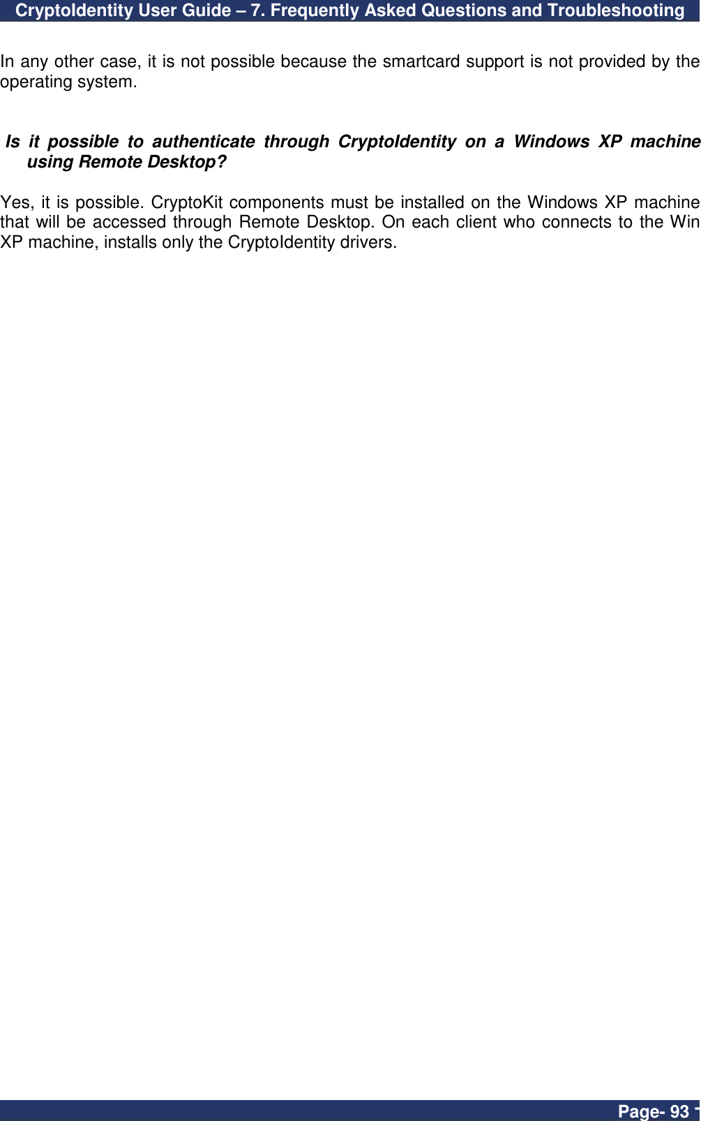 CryptoIdentity User Guide – 7. Frequently Asked Questions and Troubleshooting  Page- 93 -  In any other case, it is not possible because the smartcard support is not provided by the operating system.    Is  it  possible  to  authenticate  through  CryptoIdentity  on  a  Windows  XP  machine using Remote Desktop?  Yes, it is possible. CryptoKit components must be installed on the Windows XP machine that will be accessed through Remote Desktop. On each client who connects to the Win XP machine, installs only the CryptoIdentity drivers. 