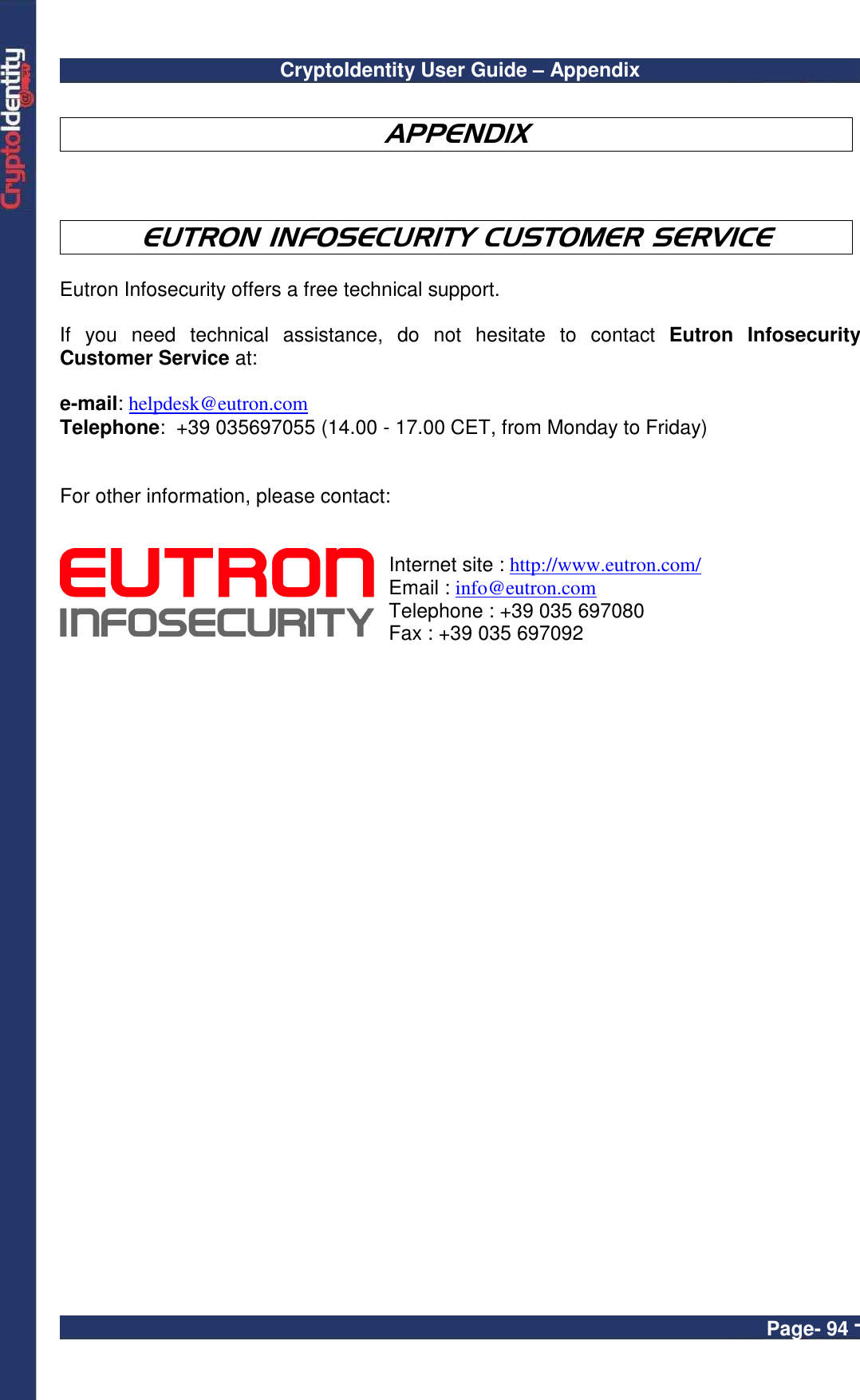 CryptoIdentity User Guide – Appendix  Page- 94 -  APPENDIX    EUTRON INFOSECURITY CUSTOMER SERVICE  Eutron Infosecurity offers a free technical support.   If  you  need  technical  assistance,  do  not  hesitate  to  contact  Eutron  Infosecurity Customer Service at:    e-mail: helpdesk@eutron.com Telephone:  +39 035697055 (14.00 - 17.00 CET, from Monday to Friday)   For other information, please contact:      Internet site : http://www.eutron.com/ Email : info@eutron.com Telephone : +39 035 697080 Fax : +39 035 697092      