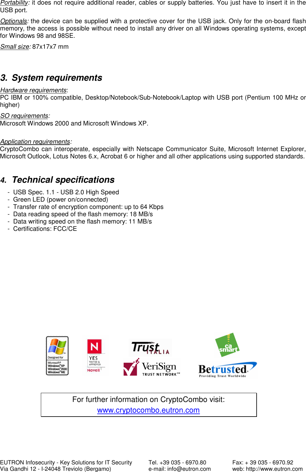  EUTRON Infosecurity - Key Solutions for IT Security   Tel. +39 035 - 6970.80    Fax: + 39 035 - 6970.92 Via Gandhi 12 - I-24048 Treviolo (Bergamo)   e-mail: info@eutron.com  web: http://www.eutron.com Portability: it does not require additional reader, cables or supply batteries. You just have to insert it in the USB port.  Optionals: the device can be supplied with a protective cover for the USB jack. Only for the on-board flash memory, the access is possible without need to install any driver on all Windows operating systems, except for Windows 98 and 98SE.   Small size: 87x17x7 mm   3.  System requirements Hardware requirements: PC IBM or 100% compatible, Desktop/Notebook/Sub-Notebook/Laptop with USB port (Pentium 100 MHz or higher) SO requirements: Microsoft Windows 2000 and Microsoft Windows XP.    Application requirements:  CryptoCombo can interoperate, especially with Netscape Communicator Suite, Microsoft Internet Explorer, Microsoft Outlook, Lotus Notes 6.x, Acrobat 6 or higher and all other applications using supported standards.    4. Technical specifications -  USB Spec. 1.1 - USB 2.0 High Speed -  Green LED (power on/connected)  -  Transfer rate of encryption component: up to 64 Kbps -  Data reading speed of the flash memory: 18 MB/s -  Data writing speed on the flash memory: 11 MB/s -  Certifications: FCC/CE                   For further information on CryptoCombo visit: www.cryptocombo.eutron.com   