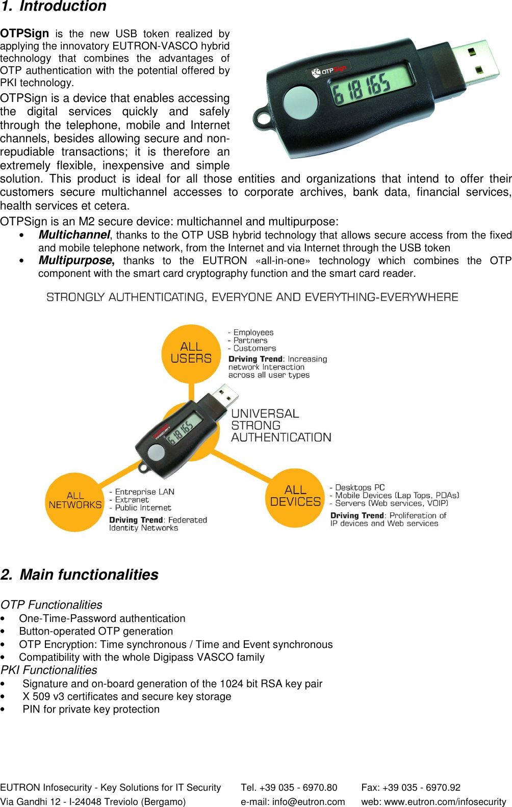  EUTRON Infosecurity - Key Solutions for IT Security   Tel. +39 035 - 6970.80    Fax: +39 035 - 6970.92 Via Gandhi 12 - I-24048 Treviolo (Bergamo)   e-mail: info@eutron.com  web: www.eutron.com/infosecurity  1.  Introduction  OTPSign  is  the  new  USB  token  realized  by applying the innovatory EUTRON-VASCO hybrid technology  that  combines  the  advantages  of OTP authentication with the potential offered by PKI technology.  OTPSign is a device that enables accessing the  digital  services  quickly  and  safely through  the telephone,  mobile  and  Internet channels, besides allowing secure and non-repudiable  transactions;  it  is  therefore  an extremely  flexible,  inexpensive  and  simple solution.  This  product  is  ideal  for  all  those  entities  and  organizations  that  intend  to  offer  their customers  secure  multichannel  accesses  to  corporate  archives,  bank  data,  financial  services, health services et cetera.  OTPSign is an M2 secure device: multichannel and multipurpose: • Multichannel, thanks to the OTP USB hybrid technology that allows secure access from the fixed and mobile telephone network, from the Internet and via Internet through the USB token  • Multipurpose, thanks  to  the  EUTRON  «all-in-one»  technology  which  combines  the  OTP component with the smart card cryptography function and the smart card reader.         2.  Main functionalities   OTP Functionalities •  One-Time-Password authentication •  Button-operated OTP generation  •  OTP Encryption: Time synchronous / Time and Event synchronous •  Compatibility with the whole Digipass VASCO family PKI Functionalities  •  Signature and on-board generation of the 1024 bit RSA key pair  •  X 509 v3 certificates and secure key storage  •  PIN for private key protection   